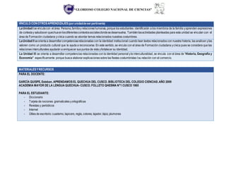 “GLORIOSO COLEGIO NACIONAL DE CIENCIAS”
VÍNCULO CONOTROSAPRENDIZAJES(porunidaddeserpertinente)
LaUnidad I sevinculacon el área Persona,familiay relacioneshumanas, porque los estudiantes identificarán a los miembros de la familia yaprenden expresiones
de cortesíay saludosen quechuaenlosdiferentescontextossocialesdondesedesenvuelva. Tambiénlasactividades planteadas para esta unidad se vinculan con el
área de Formación ciudadana ycívica cuando se abordar temas relacionados nuestras costumbres.
LaUnidad II seorientaa desarrollarcompetenciasrelacionadas con la identidad institucional cuando lean textos relacionados con nuestra historia, las analicen ylas
valoren como un producto cultural que le ayuda a reconocerse. En este sentido, se vincula con el área de Formación ciudadana ycívica pues se considera que las
relaciones interculturales ayudarán a enriquecer sus puntos de vista yfortalecer su identidad.
La Unidad III se orienta a desarrollar competencias relacionadas con la identidad personal yla interculturalidad, se vincula con el área de “Historia, Geografía y
Economía” específicamente porque busca elaborar explicaciones sobre las fiestas costumbristas t su relación con el comercio.
MATERIALESYRECURSOS
PARA EL DOCENTE:
GARCÍA QUISPE, Esteban. APRENDAMOS EL QUECHUA DEL CUSCO. BIBLIOTECA DEL COLEGIO CIENCIAS .AÑO 2009
ACADEMIA MAYOR DE LA LENGUA QUECHUA- CUSCO. FOLLETO QHESWA N°1 CUSCO 1965
PARA EL ESTUDIANTE:
- Diccionario
- Tarjeta de nociones gramaticales yortográficas
- Revistas y periódicos
- Internet
- Útiles de escritorio: cuaderno, lapicero, regla, colores, tajador, lápiz, plumones
 