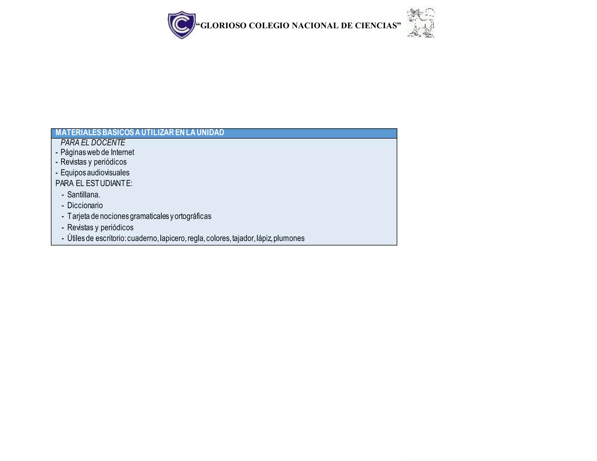 “GLORIOSO COLEGIO NACIONAL DE CIENCIAS”
MATERIALESBÁSICOSAUTILIZARENLAUNIDAD
PARA EL DOCENTE
- Páginaswebde Internet
- Revistas y periódicos
- Equiposaudiovisuales
PARA EL ESTUDIANTE:
- Santillana.
- Diccionario
- Tarjetadenocionesgramaticalesyortográficas
- Revistas y periódicos
- Útilesde escritorio:cuaderno,lapicero,regla,colores,tajador,lápiz,plumones
 