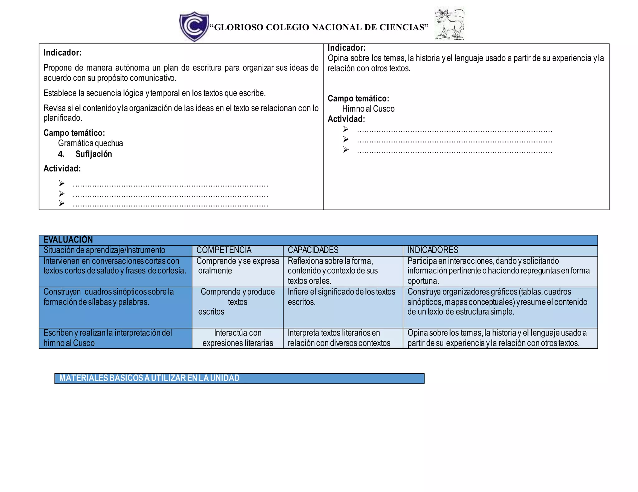 “GLORIOSO COLEGIO NACIONAL DE CIENCIAS”
Indicador:
Propone de manera autónoma un plan de escritura para organizar sus ideas de
acuerdo con su propósito comunicativo.
Establece la secuencia lógica ytemporal en los textos que escribe.
Revisa si el contenidoylaorganización de las ideas en el texto se relacionan con lo
planificado.
Campo temático:
Gramáticaquechua
4. Sufijación
Actividad:
 ………………………………………………………………………
 ………………………………………………………………………
 ………………………………………………………………………
Indicador:
Opina sobre los temas, la historia yel lenguaje usado a partir de su experiencia yla
relación con otros textos.
Campo temático:
HimnoalCusco
Actividad:
 ………………………………………………………………………
 ………………………………………………………………………
 ………………………………………………………………………
EVALUACIÓN
Situacióndeaprendizaje/Instrumento COMPETENCIA CAPACIDADES INDICADORES
Intervienen en conversacionescortascon
textos cortos desaludoy frases decortesía.
Comprende yse expresa
oralmente
Reflexionasobrelaforma,
contenidoycontextodesus
textos orales.
Participaeninteracciones,dandoysolicitando
informaciónpertinenteohaciendorepreguntasenforma
oportuna.
Construyen cuadrossinópticossobrela
formacióndesílabasy palabras.
Comprende yproduce
textos
escritos
Infiere el significadodelostextos
escritos.
Construye organizadoresgráficos(tablas,cuadros
sinópticos,mapasconceptuales)yresumeelcontenido
de untexto de estructurasimple.
Escribeny realizanla interpretacióndel
himnoal Cusco
Interactúa con
expresiones literarias
Interpreta textos literariosen
relacióncondiversoscontextos
Opinasobrelos temas,la historiay el lenguajeusadoa
partir desu experienciayla relaciónconotrostextos.
MATERIALESBÁSICOSAUTILIZARENLAUNIDAD
 