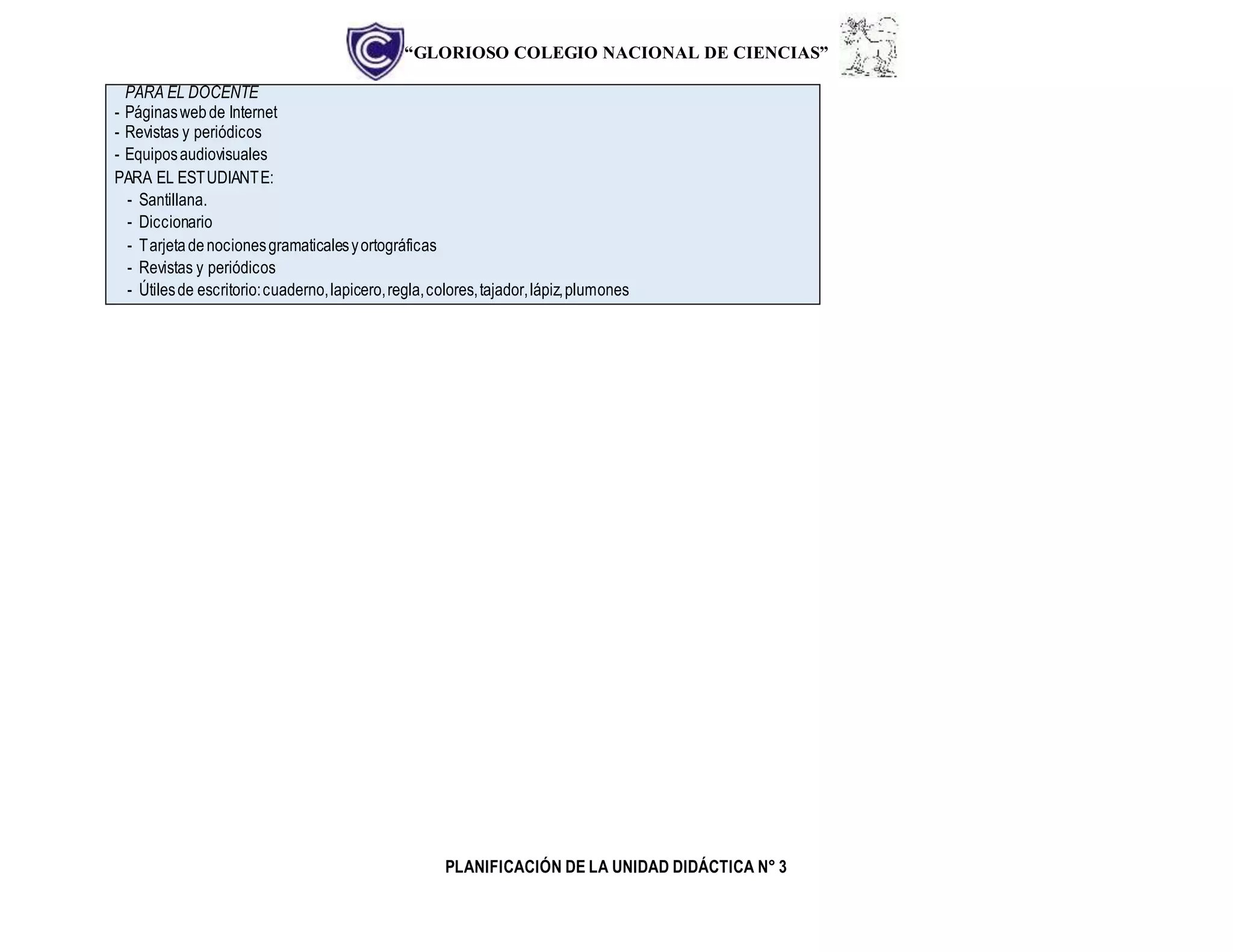 “GLORIOSO COLEGIO NACIONAL DE CIENCIAS”
PLANIFICACIÓN DE LA UNIDAD DIDÁCTICA N° 3
PARA EL DOCENTE
- Páginaswebde Internet
- Revistas y periódicos
- Equiposaudiovisuales
PARA EL ESTUDIANTE:
- Santillana.
- Diccionario
- Tarjetadenocionesgramaticalesyortográficas
- Revistas y periódicos
- Útilesde escritorio:cuaderno,lapicero,regla,colores,tajador,lápiz,plumones
 