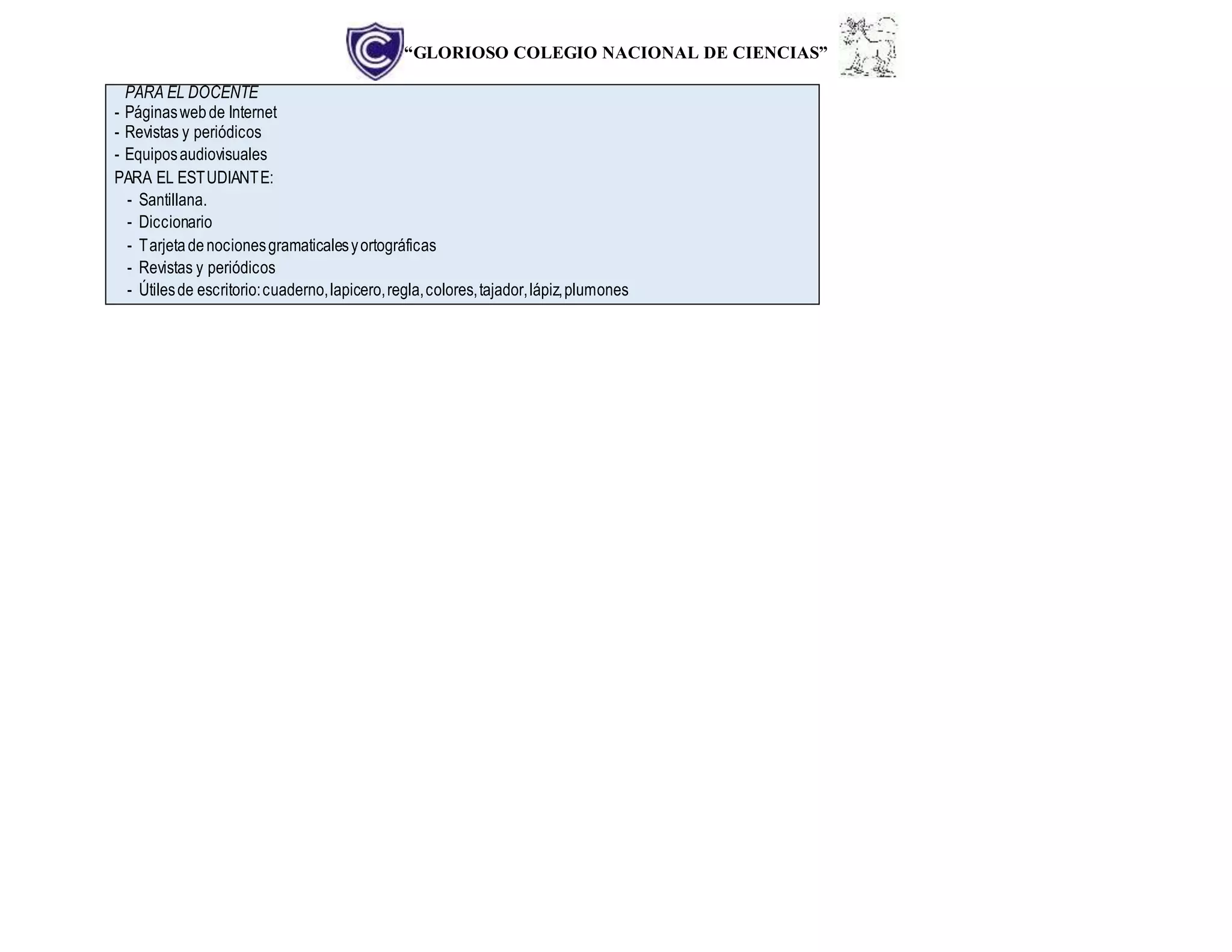 “GLORIOSO COLEGIO NACIONAL DE CIENCIAS”
PARA EL DOCENTE
- Páginaswebde Internet
- Revistas y periódicos
- Equiposaudiovisuales
PARA EL ESTUDIANTE:
- Santillana.
- Diccionario
- Tarjetadenocionesgramaticalesyortográficas
- Revistas y periódicos
- Útilesde escritorio:cuaderno,lapicero,regla,colores,tajador,lápiz,plumones
 