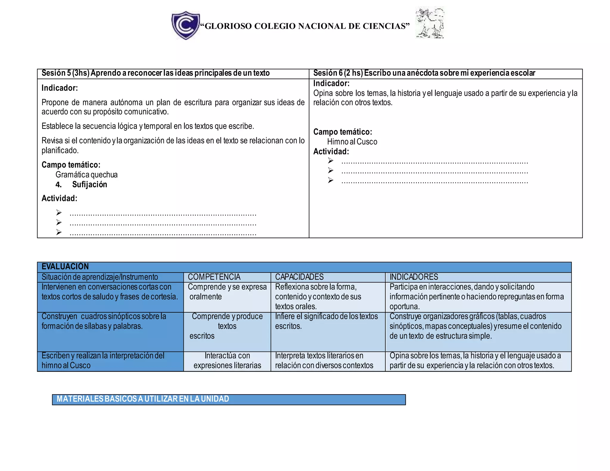 “GLORIOSO COLEGIO NACIONAL DE CIENCIAS”
Sesión 5(3hs)Aprendo areconocerlasideasprincipalesdeun texto Sesión 6(2 hs)Escribo unaanécdotasobremi experienciaescolar
Indicador:
Propone de manera autónoma un plan de escritura para organizar sus ideas de
acuerdo con su propósito comunicativo.
Establece la secuencia lógica ytemporal en los textos que escribe.
Revisa si el contenidoylaorganización de las ideas en el texto se relacionan con lo
planificado.
Campo temático:
Gramáticaquechua
4. Sufijación
Actividad:
 ………………………………………………………………………
 ………………………………………………………………………
 ………………………………………………………………………
Indicador:
Opina sobre los temas, la historia yel lenguaje usado a partir de su experiencia yla
relación con otros textos.
Campo temático:
HimnoalCusco
Actividad:
 ………………………………………………………………………
 ………………………………………………………………………
 ………………………………………………………………………
EVALUACIÓN
Situacióndeaprendizaje/Instrumento COMPETENCIA CAPACIDADES INDICADORES
Intervienen en conversacionescortascon
textos cortos desaludoy frases decortesía.
Comprende yse expresa
oralmente
Reflexionasobrelaforma,
contenidoycontextodesus
textos orales.
Participaeninteracciones,dandoysolicitando
informaciónpertinenteohaciendorepreguntasenforma
oportuna.
Construyen cuadrossinópticossobrela
formacióndesílabasy palabras.
Comprende yproduce
textos
escritos
Infiere el significadodelostextos
escritos.
Construye organizadoresgráficos(tablas,cuadros
sinópticos,mapasconceptuales)yresumeelcontenido
de untexto de estructurasimple.
Escribeny realizanla interpretacióndel
himnoal Cusco
Interactúa con
expresiones literarias
Interpreta textos literariosen
relacióncondiversoscontextos
Opinasobrelos temas,la historiay el lenguajeusadoa
partir desu experienciayla relaciónconotrostextos.
MATERIALESBÁSICOSAUTILIZARENLAUNIDAD
 