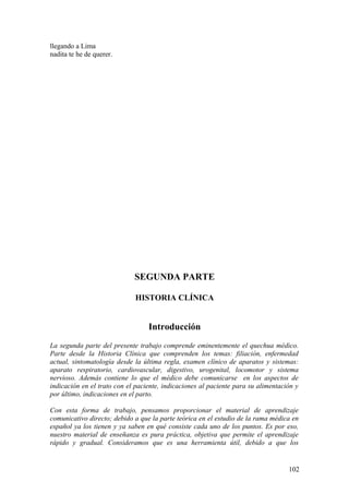 llegando a Lima
nadita te he de querer.
SEGUNDA PARTE
HISTORIA CLÍNICA
Introducción
La segunda parte del presente trabajo comprende eminentemente el quechua médico.
Parte desde la Historia Clínica que comprenden los temas: filiación, enfermedad
actual, sintomatología desde la última regla, examen clínico de aparatos y sistemas:
aparato respiratorio, cardiovascular, digestivo, urogenital, locomotor y sistema
nervioso. Además contiene lo que el médico debe comunicarse en los aspectos de
indicación en el trato con el paciente, indicaciones al paciente para su alimentación y
por último, indicaciones en el parto.
Con esta forma de trabajo, pensamos proporcionar el material de aprendizaje
comunicativo directo; debido a que la parte teórica en el estudio de la rama médica en
español ya los tienen y ya saben en qué consiste cada uno de los puntos. Es por eso,
nuestro material de enseñanza es pura práctica, objetiva que permite el aprendizaje
rápido y gradual. Consideramos que es una herramienta útil, debido a que los
102
 