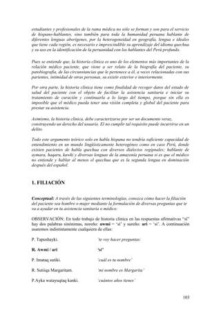 estudiantes y profesionales de la rama médica no sólo se forman y son para el servicio
de hispano-hablantes, sino también para toda la humanidad peruana hablante de
diferentes lenguas aborígenes, por la heterogeneidad en geografía, lengua e ideales
que tiene cada región, es necesario e imprescindible su aprendizaje del idioma quechua
y su uso en la identificación de la peruanidad con los hablantes del Perú profundo.
Pues se entiende que, la historia clínica es uno de los elementos más importantes de la
relación médico paciente, que viene a ser relato de la biografía del paciente, su
patobiografía, de las circunstancias que le pertenece a él, a veces relacionadas con sus
parientes, intimidad de otras personas, su existir exterior e interiormente.
Por otra parte, la historia clínica tiene como finalidad de recoger datos del estado de
salud del paciente con el objeto de facilitar la asistencia sanitaria e iniciar su
tratamiento de curación y continuarla a lo largo del tiempo, porque sin ella es
imposible que el médico pueda tener una visión completa y global del paciente para
prestar su asistencia.
Asimismo, la historia clínica, debe caracterizarse por ser un documento veraz,
construyendo un derecho del usuario. El no cumplir tal requisito puede incurrirse en un
delito.
Todo este argumento teórico solo en habla hispana no tendría suficiente capacidad de
entendimiento en un mundo lingüísticamente heterogéneo como en caso Perú, donde
existen pacientes de habla quechua con diversos dialectos regipnales; hablante de
aymara, haqaru, kawki y diversas lenguas de la amazonía peruana si es que el médico
no entiende y hablar al menos el quechua que es la segunda lengua en dominación
después del español.
1. FILIACIÓN
Conceptual: A través de las siguientes terminologías, conozca cómo hacer la filiación
del paciente sea hombre o mujer mediante la formulación de diversas preguntas que te
va a ayudar en tu asistencia sanitaria o médico:
OBSERVACIÓN: En todo trabajo de historia clínica en las respuestas afirmativas “sí”
hay dos palabras sinónimas, noreño: awmi = ‘sí’ y sureño: ari = ‘sí’. A continuación
usaremos indistintamente cualquiera de ellas:
P. Tapushayki. ‘te voy hacer preguntas:
R. Awmi / ari ‘sí’
P. Imataq sutiki. ‘cuál es tu nombre’
R. Sutiiqa Margaritam. ‘mi nombre es Margarita’
P.Ayka watayuqtaq kanki. ‘cuántos años tienes’
103
 