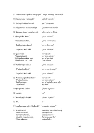 R. Kimsa chunka pichqa watayuqmi. ‘tengo treinta y cinco años’
P. Maychawtaq yurirqayki? ‘¿dónde naciste?’
R. Yurirqä Ancashchawmi. ‘nací en Áncash.
P. Maychawtaq tiyanki kanaqa. ‘¿dónde vives ahora?
R. Kananqa tiyani Limachawmi. ‘ahora vivo en Lima.
P. Qusayuqku, kanki? ‘¿eres casada?’
Waatanakunkiku?, ‘¿eres conviviente?
Rakikashqaku kanki? ‘¿eres divorcia?
Hapallaykiku kanki. ‘¿eres soletera?’
R. Qusayuqmi ‘soy casada’
Waatanakuumi, ‘soy conviviente’
Rakikashqam kaa/ kani ‘soy divorciada
Hapallaami kaa / kani ‘soy soltera’
P. Warmiyuqku kanki? ‘¿eres casado?’
Waatanakunkiku? ‘¿eres conviviente?’
Hapallaykiku kanki. ‘¿eres soltero?’
R. Warmiuyuqmi kaa / kani? ‘soy casado’
Waatanakuumi, ‘soy conviviente’
Rakikashqam, ‘soy divociado, separado’
Hapallaami ‘soy solo’
P. Qusayuqku kanki? ‘¿tienes esposo?’
R. Manam ‘no’
P. Warmiyuqku kanki? ‘¿tienes esposa?’
R. Ari. ‘sí’
P. Imachawtaq arunki / llankanki? ‘¿en qué trabajas?’
R. Wasichawmi. ‘en casa (como doméstica)’
Fabrikachawmi. ‘en la fábrica’
Sapateryachawmi. ‘en la zapatería’
Lladrillu ruraychawmi. ‘haciendo ladrillo’
Chakrackawmi. ‘en la chakra’
104
 