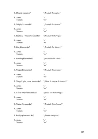 P. Chupiki nananku? ‘¿Te duele la vagina?’
R. Awmi ‘sí’
Manam ‘no’
P. Tsiqllayki nananku? ‘¿Te duele la cintura?’
R. Awmi ‘sí’
Manam ‘no’
P. Pachayki / wiksayki nananku? ‘¿Te duele la barriga?’
R. Awmi ‘sí’
Manam ‘no’
P.Kiruyki nananku? ‘¿Te duele los dientes?’
R. Awmi ‘sí’
Manam ‘no’
P. Chuchuyki nananku? ‘¿Te duelen los senos?’
R. Awmi ‘sí’
Manam ‘no’
P. Waqtayki nananku? ‘¿Te duele la espalda?’
R. Awmi ‘sí’
Manam ‘no’
P. Sinqaykipita yawar shamunku? ‘¿Viene la sangre de tu nariz?’
R. Awmi ‘sí’
Manam ‘no’
P. Yawar apaywan kankiku? ‘¿Estás con hemorragia?’
R. Awmi ‘sí’
Manam ‘no’
P. Washayki nananku? ‘¿Te duele la columna?’
R. Awmi ‘sí’
Manam ‘no’
P. Puchquyllaashunkiku? ‘¿Tienes vinagrera?’
R. Awmi ‘sí’
Manam ‘no’
113
 