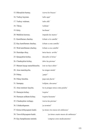 15. Rikraykita huntay. ‘cierra los brazos’
16. Yarkuy kayman. ‘sube aquí’
17. Yarkuy wakman. ‘sube allá’
18. Tikray. ‘voltéate’
19. Kitiy. ‘inclínate’
20. Makikita kururay. ‘empuña las manos’
21. Kamillaman chachay. ‘échate a la camilla’
22. Kay kamillaman chachay. ‘échate a esta camilla’
23. Wak kamillaman chachay. ‘échate a esa camilla’
24. Hunishpa rikay. ‘mira hacia arriba’
25. Qasquykita kichay. ‘descubre el tórax’
26. Chankaykita kichay. ‘abre las piernas’
27. Manam kayqa nanachikunchu. ‘este no hace doler’
28. Ama manchaychu. ‘no tengas miedo’
29. Puhay. ‘¡puja!’
30. Puhay hinchita. ‘puja más fuerte’
31. Samapay. ‘relájate, descansa’
32. Ama ruminaw kaychu. ‘no te pongas tensa como piedra’
33. Hamayta kichay. ‘respira’
34. Hamayta achkata kichay. ‘respira bastante’
35. Chankaykita wichqay. ‘cierra las piernas’
36. Ushakashqanam. ‘ya terminó’
37. Kimsa killayuqnam kanki. ‘ya tienes tres meses de embarazo’
38. Tawa killayuqnam kanki. ‘ya tienes cuatro meses de embarazo’
39. Kay hampikunata rantinki. ‘compras estos medicamentos’
121
 