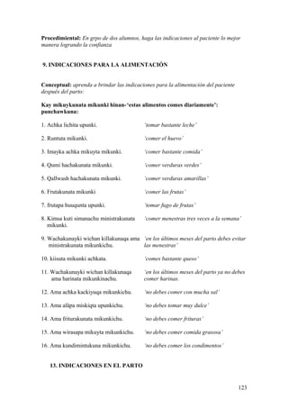 Procedimiental: En grpo de dos alumnos, haga las indicaciones al paciente lo mejor
manera logrando la confianza
9. INDICACIONES PARA LA ALIMENTACIÓN
Conceptual: aprenda a brindar las indicaciones para la alimentación del paciente
después del parto:
Kay mikuykunata mikunki hinan-‘estas alimentos comes diariamente’:
punchawkuna:
1. Achka lichita upunki. ‘tomar bastante leche’
2. Runtuta mikunki. ‘comer el huevo’
3. Imayka achka mikuyta mikunki. ‘comer bastante comida’
4. Qumi hachakunata mikunki. ‘comer verduras verdes’
5. Qallwash hachakunata mikunki. ‘comer verduras amarillas’
6. Frutakunata mikunki ‘comer las frutas’
7. frutapa huuqunta upunki. ‘tomar fugo de frutas’
8. Kimsa kuti simanachu ministrakunata ‘comer menestras tres veces a la semana’
mikunki.
9. Wachakunayki wichan killakunaqa ama ‘en los últimos meses del parto debes evitar
ministrakunata mikunkichu. las menestras’
10. kiisuta mikunki achkata. ‘comes bastante queso’
11. Wachakunayki wichan killakunaqa ‘en los últimos meses del parto ya no debes
ama harinata mikunkinachu. comer harinas.
12. Ama achka kackiyuqa mikunkichu. ‘no debes comer con mucha sal’
13. Ama aläpa miskiqta upunkichu. ‘no debes tomar muy dulce’
14. Ama friturakunata mikunkichu. ‘no debes comer frituras’
15. Ama wirasapa mikuyta mikunkichu. ‘no debes comer comida grasosa’
16. Ama kundimintukuna mikunkichu. ‘no debes comer los condimentos’
13. INDICACIONES EN EL PARTO
123
 