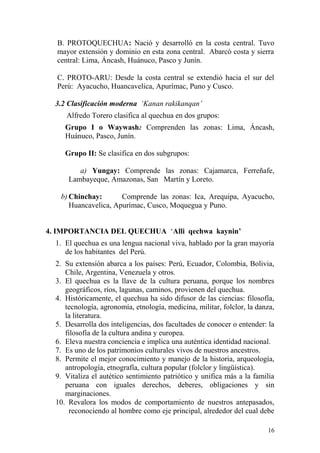 B. PROTOQUECHUA: Nació y desarrolló en la costa central. Tuvo
mayor extensión y dominio en esta zona central. Abarcó costa y sierra
central: Lima, Áncash, Huánuco, Pasco y Junín.
C. PROTO-ARU: Desde la costa central se extendió hacia el sur del
Perú: Ayacucho, Huancavelica, Apurímac, Puno y Cusco.
3.2 Clasificación moderna ‘Kanan rakikanqan’
Alfredo Torero clasifica al quechua en dos grupos:
Grupo I o Waywash: Comprenden las zonas: Lima, Áncash,
Huánuco, Pasco, Junín.
Grupo II: Se clasifica en dos subgrupos:
a) Yungay: Comprende las zonas: Cajamarca, Ferreñafe,
Lambayeque, Amazonas, San Martín y Loreto.
b) Chinchay: Comprende las zonas: Ica, Arequipa, Ayacucho,
Huancavelica, Apurímac, Cusco, Moquegua y Puno.
4. IMPORTANCIA DEL QUECHUA ‘Alli qechwa kaynin’
1. El quechua es una lengua nacional viva, hablado por la gran mayoría
de los habitantes del Perú.
2. Su extensión abarca a los países: Perú, Ecuador, Colombia, Bolivia,
Chile, Argentina, Venezuela y otros.
3. El quechua es la llave de la cultura peruana, porque los nombres
geográficos, ríos, lagunas, caminos, provienen del quechua.
4. Históricamente, el quechua ha sido difusor de las ciencias: filosofía,
tecnología, agronomía, etnología, medicina, militar, folclor, la danza,
la literatura.
5. Desarrolla dos inteligencias, dos facultades de conocer o entender: la
filosofía de la cultura andina y europea.
6. Eleva nuestra conciencia e implica una auténtica identidad nacional.
7. Es uno de los patrimonios culturales vivos de nuestros ancestros.
8. Permite el mejor conocimiento y manejo de la historia, arqueología,
antropología, etnografía, cultura popular (folclor y lingüística).
9. Vitaliza el autético sentimiento patriótico y unifica más a la familia
peruana con iguales derechos, deberes, obligaciones y sin
marginaciones.
10. Revalora los modos de comportamiento de nuestros antepasados,
reconociendo al hombre como eje principal, alrededor del cual debe
16
 