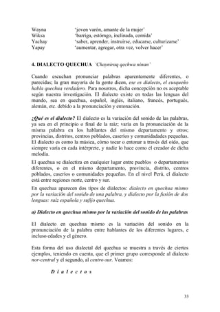 Wayna ‘joven varón, amante de la mujer’
Wiksa ‘barriga, estómgo, inclinada, comida’
Yachay ‘saber, aprender, instruirse, educarse, culturizarse’
Yapay ‘aumentar, agregar, otra vez, volver hacer’
4. DIALECTO QUECHUA ‘Chayniraq qechwa ninan’
Cuando escuchan pronunciar palabras aparentemente diferentes, o
parecidas; la gran mayoría de la gente dicen, ese es dialecto, el cusqueño
habla quechua verdadero. Para nosotros, dicha concepción no es aceptable
según nuestra investigación. El dialecto existe en todas las lenguas del
mundo, sea en quechua, español, inglés, italiano, francés, portugués,
alemán, etc. debido a la pronunciación y entonación.
¿Qué es el dialecto? El dialecto es la variación del sonido de las palabras,
ya sea en el principio o final de la raíz; varía en la pronunciación de la
misma palabra en los hablantes del mismo departamento y otros;
provincias, distritos, centros poblados, caseríos y comunidadades pequeñas.
El dialecto es como la música, cómo tocar o entonar a través del oído, que
siempre varía en cada intérprete, y nadie lo hace como el creador de dicha
melodía.
El quechua se dialectiza en cualquier lugar entre pueblos o departamentos
diferentes, o en el mismo departamento, provincia, distrito, centros
poblados, caseríos o comunidades pequeñas. En el nivel Perú, el dialecto
está entre regiones norte, centro y sur.
En quechua aparecen dos tipos de dialectos: dialecto en quechua mismo
por la variación del sonido de una palabra, y dialecto por la fusión de dos
lenguas: raíz española y sufijo quechua.
a) Dialecto en quechua mismo por la variación del sonido de las palabras
El dialecto en quechua mismo es la variación del sonido en la
pronunciación de la palabra entre hablantes de los diferentes lugares, e
incluso edades y el género.
Esta forma del uso dialectal del quechua se muestra a través de ciertos
ejemplos, teniendo en cuenta, que el primer grupo corresponde al dialecto
nor-central y el segundo, al centro-sur. Veamos:
D i a l e c t o s
33
 