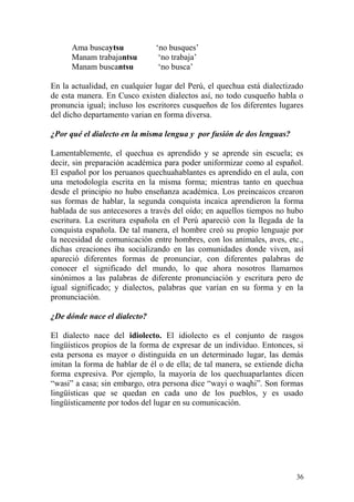 Ama buscaytsu ‘no busques’
Manam trabajantsu ‘no trabaja’
Manam buscantsu ‘no busca’
En la actualidad, en cualquier lugar del Perú, el quechua está dialectizado
de esta manera. En Cusco existen dialectos así, no todo cusqueño habla o
pronuncia igual; incluso los escritores cusqueños de los diferentes lugares
del dicho departamento varian en forma diversa.
¿Por qué el dialecto en la misma lengua y por fusión de dos lenguas?
Lamentablemente, el quechua es aprendido y se aprende sin escuela; es
decir, sin preparación académica para poder uniformizar como al español.
El español por los peruanos quechuahablantes es aprendido en el aula, con
una metodología escrita en la misma forma; mientras tanto en quechua
desde el principio no hubo enseñanza académica. Los preincaicos crearon
sus formas de hablar, la segunda conquista incaica aprendieron la forma
hablada de sus antecesores a través del oído; en aquellos tiempos no hubo
escritura. La escritura española en el Perú apareció con la llegada de la
conquista española. De tal manera, el hombre creó su propio lenguaje por
la necesidad de comunicación entre hombres, con los animales, aves, etc.,
dichas creaciones iba socializando en las comunidades donde viven, así
apareció diferentes formas de pronunciar, con diferentes palabras de
conocer el significado del mundo, lo que ahora nosotros llamamos
sinónimos a las palabras de diferente pronunciación y escritura pero de
igual significado; y dialectos, palabras que varían en su forma y en la
pronunciación.
¿De dónde nace el dialecto?
El dialecto nace del idiolecto. El idiolecto es el conjunto de rasgos
lingüísticos propios de la forma de expresar de un individuo. Entonces, si
esta persona es mayor o distinguida en un determinado lugar, las demás
imitan la forma de hablar de él o de ella; de tal manera, se extiende dicha
forma expresiva. Por ejemplo, la mayoría de los quechuaparlantes dicen
“wasi” a casa; sin embargo, otra persona dice “wayi o waqhi”. Son formas
lingüísticas que se quedan en cada uno de los pueblos, y es usado
lingüísticamente por todos del lugar en su comunicación.
36
 