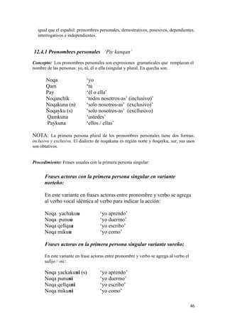 igual que el español: pronombres personales, demostrativos, posesivos, dependientes,
interrogativos e independientes.
12.4.1 Pronombres personales ‘Piy kanqan’
Concepto: Los pronombres personales son expresiones gramaticales que remplazan el
nombre de las personas: yo, tú, él o ella (singular y plural. En quecha son:
Noqa ‘yo
Qam ‘tú
Pay ‘él o ella’
Noqanchik ‘todos nosotros-as’ (inclusivo)’
Noqakuna (n) ‘solo nosotros-as’ (exclusivo)’
Ñoqayku (s) ‘solo nosotros-as’ (excllusivo)
Qamkuna ‘ustedes’
Paykuna ‘ellos / ellas’
NOTA: La primera persona plural de los pronombres personales tiene dos formas:
inclusiva y exclusiva. El dialecto de noqakuna es región norte y ñoqayku, sur; sus usos
son obtativos.
Procedimiento: Frases usuales con la primera persona singular:
Frases actoras con la primera persona singular en variante
norteño:
En este variante en frases actoras entre pronombre y verbo se agrega
al verbo vocal idéntica al verbo para indicar la acción:
Noqa yachakuu ‘yo aprendo’
Noqa punuu ‘yo duermo’
Noqa qellqaa ‘yo escribo’
Noqa mikuu ‘yo como’
Frases actoras en la primera persona singular variante sureño:
En este variante en frase actoras entre pronombre y verbo se agrega al verbo el
sufijo / -ni/:
Noqa yackakuni (s) ‘yo aprendo’
Noqa pununi ‘yo duermo’
Noqa qellqani ‘yo escribo’
Noqa mikuni ‘yo como’
46
 