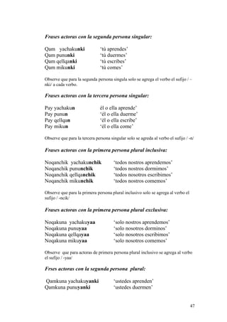 Frases actoras con la segunda persona singular:
Qam yachakunki ‘tú aprendes’
Qam pununki ‘tú duermes’
Qam qellqanki ‘tú escribes’
Qam mikunki ‘tú comes’
Observe que para la segunda persona singula solo se agrega el verbo el sufijo / –
nki/ a cada verbo.
Frases actoras con la tercera persona singular:
Pay yachakun él o ella aprende’
Pay punun ‘él o ella duerme’
Pay qellqan ‘él o ella escribe’
Pay mikun ‘él o ella come’
Observe que para la tercera persona singular solo se agreda al verbo el sufijo / -n/
Frases actoras con la primera persona plural inclusiva:
Noqanchik yachakunchik ‘todos nostros aprendemos’
Noqanchik pununchik ‘todos nostros dormimos’
Noqanchik qellqanchik ‘todos nosotros escribimos’
Noqanchik mikunchik ‘todos nostros comemos’
Observe que para la primera persona plural inclusivo solo se agrega al verbo el
sufijo / -ncik/
Frases actoras con la primera persona plural exclusiva:
Noqakuna yachakuyaa ‘solo nostros aprendemos’
Noqakuna punuyaa ‘solo nosotros dorminos’
Noqakuna qellqayaa ‘solo nosotros escribimos’
Noqakuna mikuyaa ‘solo nosotros comemos’
Observe que para actoras de primera persona plural inclusivo se agrega al verbo
el sufijo / -yaa/
Frses actoras con la segunda persona plural:
Qamkuna yachakuyanki ‘ustedes aprenden’
Qamkuna punuyanki ‘ustedes duermen’
47
 