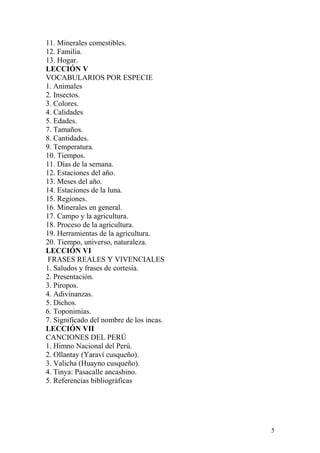 11. Minerales comestibles.
12. Familia.
13. Hogar.
LECCIÓN V
VOCABULARIOS POR ESPECIE
1. Animales
2. Insectos.
3. Colores.
4. Calidades
5. Edades.
7. Tamaños.
8. Cantidades.
9. Temperatura.
10. Tiempos.
11. Días de la semana.
12. Estaciones del año.
13. Meses del año.
14. Estaciones de la luna.
15. Regiones.
16. Minerales en general.
17. Campo y la agricultura.
18. Proceso de la agricultura.
19. Herramientas de la agricultura.
20. Tiempo, universo, naturaleza.
LECCIÓN VI
FRASES REALES Y VIVENCIALES
1. Saludos y frases de cortesía.
2. Presentación.
3. Piropos.
4. Adivinanzas.
5. Dichos.
6. Toponimias.
7. Significado del nombre de los incas.
LECCIÓN VII
CANCIONES DEL PERÚ
1. Himno Nacional del Perú.
2. Ollantay (Yaraví cusqueño).
3. Valicha (Huayno cusqueño).
4. Tinya: Pasacalle ancashino.
5. Referencias bibliográficas
5
 
