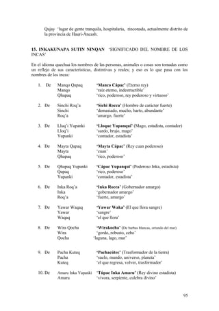 Qajay ‘lugar de gente tranquila, hospitalaria, rinconada, actualmente distrito de
la provincia de Hauri-Áncash.
15. INKAKUNAPA SUTIN NINQAN ‘SIGNIFICADO DEL NOMBRE DE LOS
INCAS’
En el idioma quechua los nombres de las personas, animales o cosas son tomadas como
un reflejo de sus características, distintivas y reales; y eso es lo que pasa con los
nombres de los incas:
1. De Manqo Qapaq ‘Manco Cápac’ (Eterno rey)
Manqo ‘raíz eterno, indestructible’
Qhapaq ‘rico, poderoso, rey poderoso y virtuoso’
2. De Sinchi Roq’a ‘Sichi Rocca’ (Hombre de carácter fuerte)
Sinchi ‘demasiado, mucho, harto, abundante’
Roq’a ‘amargo, fuerte’
3. De Lluq’i Yupanki ‘Lloque Yupanqui’ (Mago, estadista, contador)
Lloq’i ‘surdo, brujo, mago’
Yupanki ‘contador, estadista’
4. De Mayta Qapaq ‘Mayta Cápac’ (Rey cuan poderoso)
Mayta ‘cuan’
Qhapaq ‘rico, poderoso’
5. De Qhapaq Yupanki ‘Cápac Yupanqui’ (Poderoso Inka, estadista)
Qapaq ‘rico, poderoso’
Yupanki ‘contador, estadista’
6. De Inka Roq’a ‘Inka Rocca’ (Gobernador amargo)
Inka ‘gobernador amargo’
Roq’a ‘fuerte, amargo’
7. De Yawar Waqaq ‘Yawar Waka’ (El que llora sangre)
Yawar ‘sangre’
Waqaq ‘el que llora’
8. De Wira Qocha ‘Wirakocha’ (De barbas blancas, oriundo del mar)
Wira ‘gordo, robusto, cebo’
Qocha ‘laguna, lago, mar’
9. De Pacha Kuteq ‘Pachacútec’ (Trasformador de la tierra)
Pacha ‘suelo, mundo, universo, planeta’
Kuteq ‘el que regresa, volver, trasformador’
10. De Amaru Inka Yupanki ‘Túpac Inka Amaru’ (Rey divino estadista)
Amaru ‘vívora, serpiente, culebra divino’
95
 