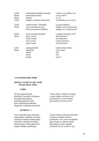 Llishi: markaykipa kutinkiku manaku ‘vuelves a tu pueblo o no’
Shatu: manam kutiynachu. ‘ya no vuelvo’
Shatu: qamqa? ‘¿y tú?
Llishi: noqapis mananam kutiynachu ‘yo también ya no vuelvo’
Llishi: imachu arunki / llankanki ‘¿en qué trabajas?
Shatu: wasi ruraychuumi aruu ‘trabajo en la construcción’
Wasi ruwachawmi llankani ‘trabajo en la construcción’
Llishi: ayka wawqitaq kayanki? ‘¿cuántos hermanos son?’
Shatu: iskay wawqi ‘dos hermanos’
kimsa wawqi ‘tres hermanos’
tawa wawqi ‘cuatro hermanos
suqta wawqi ‘seis hermanos’
Lishi: aykataq churiki ‘cuántos hijos tienes’
Shatu: hukllaylla ‘uno nomás’
ishkay ‘dos’
kimsa ‘tres’
pichqa ‘cinco’.
CANCIONES DEL PERÚ
HIMNO NACIONAL DEL PERÚ
(Perupa Hatun Takin)
CORO
Q’espis qañan kanchis ‘Somos libres, seámoslo siempre
kasunchis, kasunchis wiñaypaq, y antes niegue sus luces el sol,
ñawpataraq kanchanta, que faltemos al voto solemne
kanchanta pakachun Inti, que la patria al Eterno elevó’
ataw sullullchasqa pakitaqa
llaqtanchis wiñaypaq uyariychin.
ESTROFA 1
Unay wata Inka runa mukisqaq ‘Largo tiempo el peruano oprimido
taqyachiqnin waskhata aysarqan, la ominosa cadena arrastró;
usuchasqa mitalla muchusqampi condenado a una cruel servidumbre
unayllana, chinllapi anchirqan largo tiempo en silencio gimió.
ñakaymantaq wilkaq qapariynin Más apenas el grito sagrado
qespiy challapi uyarikurqan ¡Libertad! En sus costas se oyó,
99
 