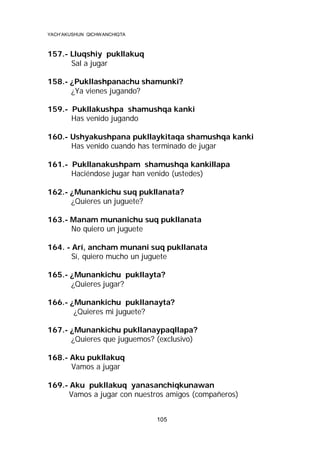 YACH’AKUSHUN QICHWANCHIQTA

157.- Lluqshiy pukllakuq
Sal a jugar
158.- ¿Pukllashpanachu shamunki?
¿Ya vienes jugando?
159.- Pukllakushpa shamushqa kanki
Has venido jugando
160.- Ushyakushpana pukllaykitaqa shamushqa kanki
Has venido cuando has terminado de jugar
161.- Pukllanakushpam shamushqa kankillapa
Haciéndose jugar han venido (ustedes)
162.- ¿Munankichu suq pukllanata?
¿Quieres un juguete?
163.- Manam munanichu suq pukllanata
No quiero un juguete
164. - Arí, ancham munani suq pukllanata
Sí, quiero mucho un juguete
165.- ¿Munankichu pukllayta?
¿Quieres jugar?
166.- ¿Munankichu pukllanayta?
¿Quieres mi juguete?
167.- ¿Munankichu pukllanaypaqllapa?
¿Quieres que juguemos? (exclusivo)
168.- Aku pukllakuq
Vamos a jugar
169.- Aku pukllakuq yanasanchiqkunawan
Vamos a jugar con nuestros amigos (compañeros)
105

 