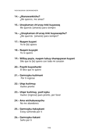YACH’AKUSHUN QICHWANCHIQTA

14.- ¿Munawankichu?
¿Me quieres, me amas?
15.- Unaykaman ch’uraq rinki kuyawaq
Me querrás (amarás) para siempre
16.- ¿Unaykaman ch’uraq rinki kuyawaqchu?
¿Me querrás (amarás) para siempre?
17.- Nuqam kuyani
Yo lo (la) quiero
18.- Nuqam kuyayki
Yo te quiero
19.- Willay payta, nuqam tukuy shunquywan kuyani
Dile que la (lo) quiero con todo mi corazón
20.- Payshi kuyashunki
El dice que te quiere
21.- Qamrayku kutimuni
Por ti regreso
22.- Utqa kutimuy
Vuelve pronto
23.- Utqar kutimuy, yush’ayku
Vuelve (regresa) pues pronto, por favor
24.- Ama wichukuwaychu
No me abandones
25.- Qamrayku ñakaykani
Estoy sufriendo por ti
26.- Qamrayku ñakani
Sufro por tí
110

 