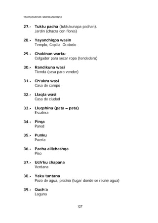 YACH’AKUSHUN QICHWANCHIQTA

27.- Tuktu pacha (tuktukunapa pachan).
Jardín (chacra con flores)
28.- Yayanchiqpa wasin
Templo, Capilla, Oratorio
29.- Chakinan warku
Colgador para secar ropa (tendedero)
30.- Randikuna wasi
Tienda (casa para vender)
31.- Ch’akra wasi
Casa de campo
32.- Llaqta wasi
Casa de ciudad
33.- Lluqshina (pata – pata)
Escalera
34.- Pirqa
Pared
35.- Punku
Puerta
36.- Pacha allichashqa
Piso
37.- Uch’ku chapana
Ventana
38.- Yaku tantana
Pozo de agua, piscina (lugar donde se reúne agua)
39.- Quch’a
Laguna
127

 