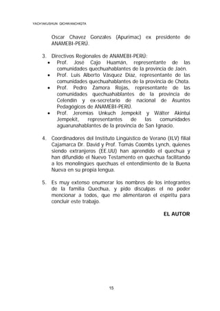 YACH’AKUSHUN QICHWANCHIQTA

Oscar Chavez Gonzales (Apurimac) ex presidente de
ANAMEBI-PERÚ.
3. Directivos Regionales de ANAMEBI-PERÚ:
 Prof. José Cajo Huamán, representante de las
comunidades quechuahablantes de la provincia de Jaén.
 Prof. Luis Alberto Vásquez Díaz, representante de las
comunidades quechuahablantes de la provincia de Chota.
 Prof. Pedro Zamora Rojas, representante de las
comunidades quechuahablantes de la provincia de
Celendín y ex-secretario de nacional de Asuntos
Pedagógicos de ANAMEBI-PERÚ.
 Prof. Jeremías Unkuch Jempekit y Wálter Akintui
Jempekit,
representantes
de
las
comunidades
aguarunahablantes de la provincia de San Ignacio.
4. Coordinadores del Instituto Lingüístico de Verano (ILV) filial
Cajamarca Dr. David y Prof. Tomás Coombs Lynch, quienes
siendo extranjeros (EE.UU) han aprendido el quechua y
han difundido el Nuevo Testamento en quechua facilitando
a los monolingües quechuas el entendimiento de la Buena
Nueva en su propia lengua.
5. Es muy extenso enumerar los nombres de los integrantes
de la familia Quechua, y pido disculpas el no poder
mencionar a todos, que me alimentaron el espíritu para
concluir este trabajo.
EL AUTOR

15

 