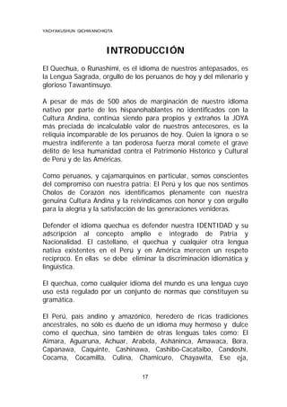 YACH’AKUSHUN QICHWANCHIQTA

INTRODUCCIÓN
El Quechua, o Runashimi, es el idioma de nuestros antepasados, es
la Lengua Sagrada, orgullo de los peruanos de hoy y del milenario y
glorioso Tawantinsuyo.
A pesar de más de 500 años de marginación de nuestro idioma
nativo por parte de los hispanohablantes no identificados con la
Cultura Andina, continúa siendo para propios y extraños la JOYA
más preciada de incalculable valor de nuestros antecesores, es la
reliquia incomparable de los peruanos de hoy. Quien la ignora o se
muestra indiferente a tan poderosa fuerza moral comete el grave
delito de lesa humanidad contra el Patrimonio Histórico y Cultural
de Perú y de las Américas.
Como peruanos, y cajamarquinos en particular, somos conscientes
del compromiso con nuestra patria: El Perú y los que nos sentimos
Cholos de Corazón nos identificamos plenamente con nuestra
genuina Cultura Andina y la reivindicamos con honor y con orgullo
para la alegría y la satisfacción de las generaciones venideras.
Defender el idioma quechua es defender nuestra IDENTIDAD y su
adscripción al concepto amplio e integrado de Patria y
Nacionalidad. El castellano, el quechua y cualquier otra lengua
nativa existentes en el Perú y en América merecen un respeto
recíproco. En ellas se debe eliminar la discriminación idiomática y
lingüística.
El quechua, como cualquier idioma del mundo es una lengua cuyo
uso está regulado por un conjunto de normas que constituyen su
gramática.
El Perú, país andino y amazónico, heredero de ricas tradiciones
ancestrales, no sólo es dueño de un idioma muy hermoso y dulce
como el quechua, sino también de otras lenguas tales como: El
Aimara, Aguaruna, Achuar, Arabela, Asháninca, Amawaca, Bora,
Capanawa, Caquinte, Cashinawa, Cashibo-Cacataibo, Candoshi,
Cocama, Cocamilla, Culina, Chamicuro, Chayawita, Ese eja,
17

 