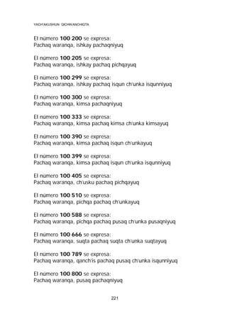 YACH’AKUSHUN QICHWANCHIQTA

El número 100 200 se expresa:
Pachaq waranqa, ishkay pachaqniyuq
El número 100 205 se expresa:
Pachaq waranqa, ishkay pachaq pichqayuq
El número 100 299 se expresa:
Pachaq waranqa, ishkay pachaq isqun ch’unka isqunniyuq
El número 100 300 se expresa:
Pachaq waranqa, kimsa pachaqniyuq
El número 100 333 se expresa:
Pachaq waranqa, kimsa pachaq kimsa ch’unka kimsayuq
El número 100 390 se expresa:
Pachaq waranqa, kimsa pachaq isqun ch’unkayuq
El número 100 399 se expresa:
Pachaq waranqa, kimsa pachaq isqun ch’unka isqunniyuq
El número 100 405 se expresa:
Pachaq waranqa, ch’usku pachaq pichqayuq
El número 100 510 se expresa:
Pachaq waranqa, pichqa pachaq ch’unkayuq
El número 100 588 se expresa:
Pachaq waranqa, pichqa pachaq pusaq ch’unka pusaqniyuq
El número 100 666 se expresa:
Pachaq waranqa, suqta pachaq suqta ch’unka suqtayuq
El número 100 789 se expresa:
Pachaq waranqa, qanch’is pachaq pusaq ch’unka isqunniyuq
El número 100 800 se expresa:
Pachaq waranqa, pusaq pachaqniyuq
221

 