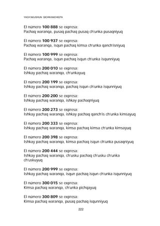 YACH’AKUSHUN QICHWANCHIQTA

El número 100 888 se expresa:
Pachaq waranqa, pusaq pachaq pusaq ch’unka pusaqniyuq
El número 100 937 se expresa:
Pachaq waranqa, isqun pachaq kimsa ch’unka qanch’isniyuq
El número 100 999 se expresa:
Pachaq waranqa, isqun pachaq isqun ch’unka isqunniyuq
El número 200 010 se expresa:
Ishkay pachaq waranqa, ch’unkayuq
El número 200 199 se expresa:
Ishkay pachaq waranqa, pachaq isqun ch’unka isqunniyuq
El número 200 200 se expresa:
Ishkay pachaq waranqa, ishkay pachaqniyuq
El número 200 273 se expresa:
Ishkay pachaq waranqa, ishkay pachaq qanch’is ch’unka kimsayuq
El número 200 333 se expresa:
Ishkay pachaq waranqa, kimsa pachaq kimsa ch’unka kimsayuq
El número 200 398 se expresa:
Ishkay pachaq waranqa, kimsa pachaq isqun ch’unka pusaqniyuq
El número 200 444 se expresa:
Ishkay pachaq waranqa, ch’usku pachaq ch’usku ch’unka
ch’uskuyuq
El número 200 999 se expresa:
Ishkay pachaq waranqa, isqun pachaq isqun ch’unka isqunniyuq
El número 300 015 se expresa:
Kimsa pachaq waranqa, ch’unka pichqayuq
El número 300 809 se expresa:
Kimsa pachaq waranqa, pusaq pachaq isqunniyuq
222

 