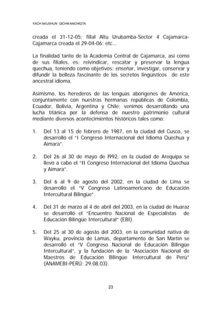 YACH’AKUSHUN QICHWANCHIQTA

creada el 31-12-05; filial Altu Urubamba-Sector 4 CajamarcaCajamarca creada el 29-04-06: etc…
La finalidad tanto de la Academia Central de Cajamarca, así como
de sus filiales, es: reivindicar, rescatar y preservar la lengua
quechua, teniendo como objetivos: enseñar, investigar, conservar y
difundir la belleza fascinante de los secretos lingüísticos de este
ancestral idioma.
Asimismo, los herederos de las lenguas aborígenes de América,
conjuntamente con nuestras hermanas repúblicas de Colombia,
Ecuador, Bolivia, Argentina y Chile; venimos desarrollando una
lucha titánica por la defensa de nuestro patrimonio cultural
mediante diversos acontecimientos históricos tales como:
1.

Del 13 al 15 de febrero de 1987, en la ciudad del Cusco, se
desarrolló el “I Congreso Internacional del Idioma Quechua y
Aimara”.

2.

Del 26 al 30 de mayo de l992, en la ciudad de Arequipa se
llevó a cabo el “II Congreso Internacional del Idioma Quechua
y Aimara”.

3.

Del 6 al 9 de agosto del 2002, en la ciudad de Lima se
desarrolló el “V Congreso Latinoamericano de Educación
Intercultural Bilingüe”.

4.

Del 31 de marzo al 4 de abril del 2003, en la ciudad de Huaraz
se desarrolló el “Encuentro Nacional de Especialistas de
Educación Bilingüe Intercultural” (EBI).

5.

Del 25 al 30 de agosto del 2003, en la comunidad nativa de
Wayku, provincia de Lamas, departamento de San Martín se
desarrolló el “V Congreso Nacional de Educación Bilingüe
Intercultural”, y la fundación de la “Asociación Nacional de
Maestros de Educación Bilingüe Intercultural de Perù”
(ANAMEBI-PERÚ: 29.08.03).

23

 