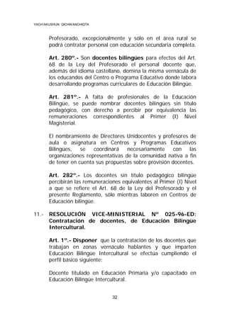 YACH’AKUSHUN QICHWANCHIQTA

Profesorado, excepcionalmente y sólo en el área rural se
podrá contratar personal con educación secundaria completa.
Art. 280º.- Son docentes bilingües para efectos del Art.
68 de la Ley del Profesorado el personal docente que,
además del idioma castellano, domina la misma vernácula de
los educandos del Centro o Programa Educativo donde labora
desarrollando programas curriculares de Educación Bilingüe.
Art. 281º.- A falta de profesionales de la Educación
Bilingüe, se puede nombrar docentes bilingües sin título
pedagógico, con derecho a percibir por equivalencia las
remuneraciones correspondientes al Primer (I) Nivel
Magisterial.
El nombramiento de Directores Unidocentes y profesores de
aula o asignatura en Centros y Programas Educativos
Bilingües,
se
coordinará
necesariamente
con las
organizaciones representativas de la comunidad nativa a fin
de tener en cuenta sus propuestas sobre provisión docentes.
Art. 282º.- Los docentes sin título pedagógico bilingüe
percibirán las remuneraciones equivalentes al Primer (I) Nivel
a que se refiere el Art. 68 de la Ley del Profesorado y el
presente Reglamento, sólo mientras laboren en Centros de
Educación bilingüe.
11.-

RESOLUCIÓN VICE-MINISTERIAL Nº 025-96-ED:
Contratación de docentes, de Educación Bilingüe
Intercultural.
Art. 1º.- Disponer que la contratación de los docentes que
trabajan en zonas vernáculo hablantes y que imparten
Educación Bilingüe Intercultural se efectúa cumpliendo el
perfil básico siguiente:
Docente titulado en Educación Primaria y/o capacitado en
Educación Bilingüe Intercultural.
32

 