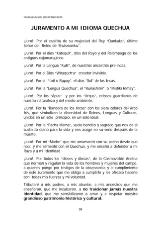 YACH’AKUSHUN QICHWANCHIQTA

JURAMENTO A MI IDIOMA QUECHUA
¡Juro!: Por el espíritu de su majestad del Rey “Qunkaks”, último
Señor del Reino de “Kwismanku”.
¡Juro!: Por el dios “Katequil”, dios del Rayo y del Relámpago de los
antiguos cajamarquinos.
¡Juro!: Por la Lengua “Kulli”, de nuestros ancestros pre-incas.
¡Juro!: Por el Dios “Wiraquch’a” creador invisible.
¡Juro!: Por el “Inti o Rupay”, el dios “Sol” de los Incas.
¡Juro!: Por la “Lengua Quechua”, el “Runashimi” o “Mishki Rimay”.
¡Juro!: Por los “Apus” y por los “Urqus”, celosos guardianes de
nuestra naturaleza y del medio ambiente.
¡Juro!: Por la “Bandera de los Incas” con los siete colores del Arco
Iris, que simbolizan la diversidad de Reinos, Lenguas y Culturas,
unidos en un sólo principio, en un solo ideal.
¡Juro!: Por la “Pacha Mama”, suelo bendito y sagrado que nos da el
sustento diario para la vida y nos acoge en su seno después de la
muerte.
¡Juro!: Por mi “Madre” que me amamantó con su pecho desde que
nací, y me alimentó con el Quechua, y me enseñó a defender a mi
Raza y a mi Identidad.
¡Juro!: Por todos los “dioses y diosas”, de la Cosmovisión Andina
que norman y regulan la vida de los hombres y mujeres del campo,
a quienes pongo por testigos de la observancia y el cumplimiento
de este Juramento que me obligo a cumplirlo y les ofrezco hacerlo
con todas mis fuerzas y mi voluntad.
Tributaré a mis padres, a mis abuelos, a mis ancestros que me
enseñaron, que me inculcaron, a no traicionar jamás nuestra
identidad, que me sensibilizaron a amar y a respetar nuestro
grandioso patrimonio histórico y cultural.
39

 