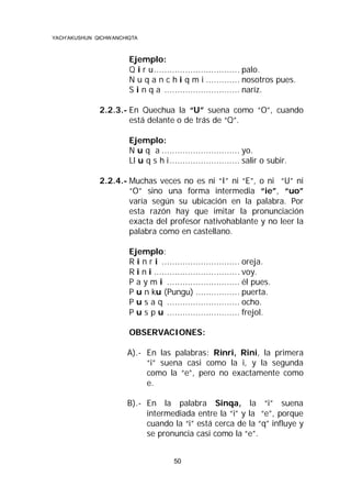 YACH’AKUSHUN QICHWANCHIQTA

Ejemplo:
Q i r u................................. palo.
N u q a n c h i q m i ............. nosotros pues.
S i n q a ............................. naríz.
2.2.3.- En Quechua la “U” suena como “O”, cuando
está delante o de trás de “Q”.
Ejemplo:
N u q a .............................. yo.
Ll u q s h i ........................... salir o subir.
2.2.4.- Muchas veces no es ni “I” ni “E”, o ni “U” ni
“O” sino una forma intermedia “ie”, “uo”
varía según su ubicación en la palabra. Por
esta razón hay que imitar la pronunciación
exacta del profesor nativohablante y no leer la
palabra como en castellano.
Ejemplo:
R i n r i .............................. oreja.
R i n i ................................. voy.
P a y m i ............................ él pues.
P u n ku (Pungu) ................. puerta.
P u s a q ............................ ocho.
P u s p u ............................ frejol.
OBSERVACIONES:
A).- En las palabras: Rinri, Rini, la primera
“i” suena casi como la i, y la segunda
como la “e”, pero no exactamente como
e.
B).- En la palabra Sinqa, la “i” suena
intermediada entre la “i” y la “e”, porque
cuando la “i” está cerca de la “q” influye y
se pronuncia casi como la “e”.
50

 