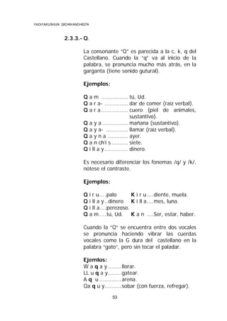 YACH’AKUSHUN QICHWANCHIQTA

2.3.3.- Q.
La consonante “Q” es parecida a la c, k, q del
Castellano. Cuando la “q” va al inicio de la
palabra, se pronuncia mucho más atrás, en la
garganta (tiene sonido gutural).
Ejemplos:
Q a m ................ tú, Ud.
Q a r a- .............. dar de comer (raíz verbal).
Q a r a ................ cuero (piel de animales,
sustantivo).
Q a y a ............... mañana (sustantivo).
Q a y a- ............. llamar (raíz verbal).
Q a y n a ............ ayer.
Q a n ch’i s .......... siete.
Q i ll a y .............. dinero.
Es necesario diferenciar los fonemas /q/ y /k/,
nótese el contraste.
Ejemplos:
Q
Q
Q
Q

i r u ....palo
K i r u ....diente, muela.
i ll a y ..dinero K i ll a....mes, luna.
i ll a....perezoso.
a m ....tú, Ud. K a n ....Ser, estar, haber.

Cuando la “Q” se encuentra entre dos vocales
se pronuncia haciendo vibrar las cuerdas
vocales como la G dura del castellano en la
palabra “gato”, pero sin tocar el paladar.
Ejemlos:
W a q a y ........llorar.
LL u q a y........gatear.
A q u .............arena.
Qa q u y..........sobar (con fuerza, refregar).
53

 