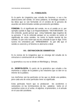 YACH’AKUSHUN QICHWANCHIQTA

II.- FONOLOGÍA
Es la parte de Lingüística que estudia los fonemas, o sea a las
abstracciones del sonido. En otras palabras, la fonología estudia a
las ideas que se van formando en el cerebro de la persona de
acuerdo con determinados sonidos previamente percibidos.
FONEMA: Es el significado del sonido, no es el sonido en sí; por
ejemplo cuando le digo a un hispanohablante “YACH’AKUSHUN”, no
me entiende, puede pensar que estoy hablando algo negativo de
su persona. Y no lo entiende porque en su cerebro no existe el
significado de estos sonidos, no existe la huella mental de los
sonidos. Es por esta razón que no me entiende lo que le digo. Si los
tuviera me entendería por “APRENDAMOS”. Es por ello que el
sonido es concreto y el fonema es abstracto o ideal.

III.- DEFINICION DE GRAMÁTICA
Es la ciencia de la Lingüística que se encarga del estudio de la
estructura o construcción de un Idioma.
La gramática a su vez se divide en Morfología y Sintaxis.

A.- MORFOLOGÍA: Es parte de la gramática que estudia a los
morfemas o sufijos de la palabra y las relaciones que se dan en su
interior de la palabra.
Los morfemas son las partículas en las que se divide una palabra,
pero cada una de estas partículas tiene su significado.
Estas partículas hacen que se produzcan
los accidentes o
variaciones en las terminaciones de las palabras tanto en el
sustantivo como en el verbo, el adjetivo, el pronombre, o el artículo
en el caso del castellano.

59

 