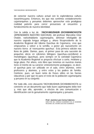 YACH’AKUSHUN QICHWANCHIQTA

de conectar nuestra cultura actual con la esplendorosa cultura
tawantinsuyana. Entonces, los que nos sentimos verdaderamente
cajamarquinos y peruanos debemos aprovechar esta prodigiosa
realidad patente para correr presurosos al encuentro y
fortalecimiento de nuestra identidad.
Con la salida a luz de YACH’AKUSHUN QICHWANCHIQTA
(APRENDAMOS NUESTRO QUECHUA), del profesor Marcelino Intor
Chalán, nativohablante cajamarquino, defensor infatigable de
nuestra sagrada lengua antigua y, ahora Vicepresidente de la
Academia Regional del Idioma Quechua de Cajamarca, creo que
empezamos a volver a la semilla, a poner pie nuevamente en
nuestra tierra: al ‘reencuentro quechua’. Esta primera edición nos
llena de júbilo. Damos, pues, el primer paso de una sucesión de
pequeñas obras en ediciones bilingües (quechua–castellano) o
monolingües (quechua), pero siempre en la variedad Cajamarca
que la Academia Regional se proyecta efectuar a corto, mediano y
largo plazo. Por ahora, este libro que tenemos en nuestras manos
tiene el mérito de su carácter eminentemente pedagógico, es decir,
el quechua para ser utilizado en el aula, entre alumnos, entre
profesores y alumnos, y entre estos y los padres de familia.
Contiene, pues, un buen ramo de frases útiles en las faenas
educativas y por qué no para el resto de la población cajamarquina
y peruana en su conjunto.
Por todo ello, este elocuente YACH’AKUSHUN QICHWANCHIQTA se
convierte en un documento que todo buen cajamarquino debe leer
y, más que ello, aprender, a efectos de una comunicación e
identificación con lo genuinamente cajamarquino y peruano.

Prof. Jacinto Luis Cerna Cabrera
DIRECTOR DEL CONSEJO ACADÉMICO DE LA ACADEMIA
REGIONAL DEL IDIOMA QUECHUA CAJAMARCA

8

 