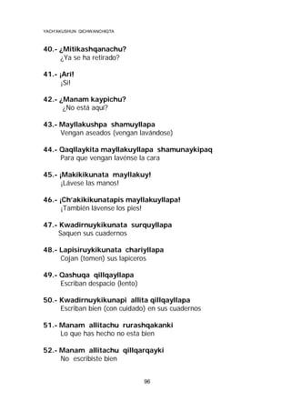 YACH’AKUSHUN QICHWANCHIQTA

40.- ¿Mitikashqanachu?
¿Ya se ha retirado?
41.- ¡Arí!
¡Si!
42.- ¿Manam kaypichu?
¿No está aquí?
43.- Mayllakushpa shamuyllapa
Vengan aseados (vengan lavándose)
44.- Qaqllaykita mayllakuyllapa shamunaykipaq
Para que vengan lavénse la cara
45.- ¡Makikikunata mayllakuy!
¡Lávese las manos!
46.- ¡Ch’akikikunatapis mayllakuyllapa!
¡También lávense los pies!
47.- Kwadirnuykikunata surquyllapa
Saquen sus cuadernos
48.- Lapisiruykikunata chariyllapa
Cojan (tomen) sus lapiceros
49.- Qashuqa qillqayllapa
Escriban despacio (lento)
50.- Kwadirnuykikunapi allita qillqayllapa
Escriban bien (con cuidado) en sus cuadernos
51.- Manam allitachu rurashqakanki
Lo que has hecho no esta bien
52.- Manam allitachu qillqarqayki
No escribiste bien
96

 