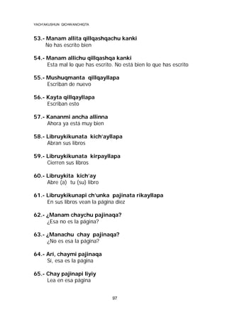 YACH’AKUSHUN QICHWANCHIQTA

53.- Manam allita qillqashqachu kanki
No has escrito bien
54.- Manam allichu qillqashqa kanki
Esta mal lo que has escrito. No está bien lo que has escrito
55.- Mushuqmanta qillqayllapa
Escriban de nuevo
56.- Kayta qillqayllapa
Escriban esto
57.- Kananmi ancha allinna
Ahora ya está muy bien
58.- Libruykikunata kich’ayllapa
Abran sus libros
59.- Libruykikunata kirpayllapa
Cierren sus libros
60.- Libruykita kich’ay
Abre (a) tu (su) libro
61.- Libruykikunapi ch’unka pajinata rikayllapa
En sus libros vean la página diez
62.- ¿Manam chaychu pajinaqa?
¿Esa no es la página?
63.- ¿Manachu chay pajinaqa?
¿No es esa la página?
64.- Arí, chaymi pajinaqa
Sí, esa es la página
65.- Chay pajinapi liyiy
Lea en esa página
97

 