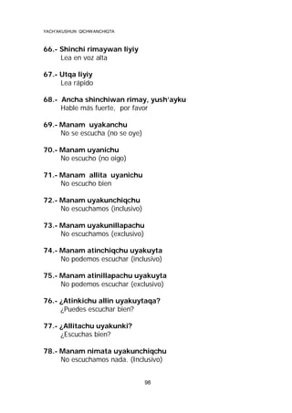 YACH’AKUSHUN QICHWANCHIQTA

66.- Shinchi rimaywan liyiy
Lea en voz alta
67.- Utqa liyiy
Lea rápido
68.- Ancha shinchiwan rimay, yush’ayku
Hable más fuerte, por favor
69.- Manam uyakanchu
No se escucha (no se oye)
70.- Manam uyanichu
No escucho (no oigo)
71.- Manam allita uyanichu
No escucho bien
72.- Manam uyakunchiqchu
No escuchamos (inclusivo)
73.- Manam uyakunillapachu
No escuchamos (exclusivo)
74.- Manam atinchiqchu uyakuyta
No podemos escuchar (inclusivo)
75.- Manam atinillapachu uyakuyta
No podemos escuchar (exclusivo)
76.- ¿Atinkichu allin uyakuytaqa?
¿Puedes escuchar bien?
77.- ¿Allitachu uyakunki?
¿Escuchas bien?
78.- Manam nimata uyakunchiqchu
No escuchamos nada. (Inclusivo)
98

 