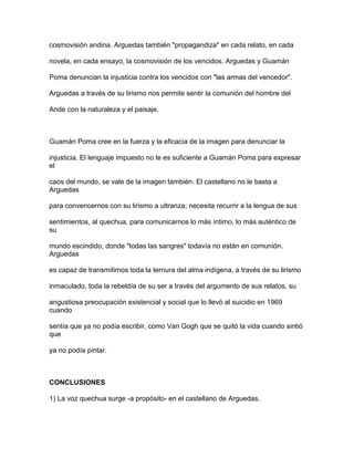 cosmovisión andina. Arguedas también "propagandiza" en cada relato, en cada

novela, en cada ensayo, la cosmovisión de los vencidos. Arguedas y Guamán

Poma denuncian la injusticia contra los vencidos con "las armas del vencedor".

Arguedas a través de su lirismo nos permite sentir la comunión del hombre del

Ande con la naturaleza y el paisaje.



Guamán Poma cree en la fuerza y la eficacia de la imagen para denunciar la

injusticia. El lenguaje impuesto no le es suficiente a Guamán Poma para expresar
el

caos del mundo, se vale de la imagen también. El castellano no le basta a
Arguedas

para convencernos con su lirismo a ultranza; necesita recurrir a la lengua de sus

sentimientos, al quechua, para comunicarnos lo más íntimo, lo más auténtico de
su

mundo escindido, donde "todas las sangres" todavía no están en comunión.
Arguedas

es capaz de transmitirnos toda la ternura del alma indígena, a través de su lirismo

inmaculado, toda la rebeldía de su ser a través del argumento de sus relatos, su

angustiosa preocupación existencial y social que lo llevó al suicidio en 1969
cuando

sentía que ya no podía escribir, como Van Gogh que se quitó la vida cuando sintió
que

ya no podía pintar.



CONCLUSIONES

1) La voz quechua surge -a propósito- en el castellano de Arguedas.
 