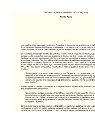 En torno a los poemas en quechua de J. M. Arguedas

                                               Andrés Ajens




                                                     ***

Una palabra sobre quechua o runasimi de Arguedas, la lengua de los runakuna, de la gallá
Ande (dicho sea de paso, literalmente simi connota „boca‟, con lo cual podemos calibrar qu
idioma, como es habitual en las hablas de raigambre indoeuropea, no tiene nada de unive

En el prefacio a la edición de 1962 del jaylli-taki Tupac Amaru Kamaq Taytanchisma, Argu
aunque escrito en quechua chanka o ayacuchano-chanka –es decir, una de las variantes d
lingüistas denominan “quechua sureño”, junto al quechua cuzqueño y al hablado en Bolivia
Argentina e incluso en Ollagüe–, él intentó evitar al máximo los elementos dialectales para
entendimiento completo por parte de los hablantes del quechua”, de Ecuador al norte de A
mismo tiempo advierte que dicho jaylli –pero esto puede hacerse extensivo al conjunto de
KATATAY– está escrito en “quechua actual”, el que habla el pueblo todos los días, y no en
eruditos:

     “Este haylli-taki está escrito en el quechua actual. Es posible que los quechuólogos p
     resientan al encontrar en el texto palabras castellanas con desinencia quechua y alg
     castellanos escritos tal como los pronuncian los indios y mestizos. El quechua ha inc
     sabiamente algunos términos españoles [...] Repetimos que [este himno-canción] no
     para eruditos”.

Y concluye con un párrafo cuyo comienzo no deja de resultar sorprendente, en cuanto par
disculpa por escribir en quechua:

     “Sin embargo, aunque quisiera pedir perdón por haberme atrevido a escribir en quec
     no me arrepiento de ello, sino que ruego a quienes tienen un dominio mayor que el m
     idioma, escriban. Debemos acrecentar nuestra literatura quechua, especialmente en
     que habla el pueblo; aunque el otro, el señorial y erudito, debiera ser cultivado con la
     dedicación” (subrayo).

Sorprendente fraseo: aunque quisiera pedir perdón por escribir en quechua, no sólo no pid
confiesa que en el fondo no hay nada por qué pedir perdón, nada de qué arrepentirse... ¿C
instante, se puedequerer pedir perdón por escribir en una lengua, una lengua que además
 
