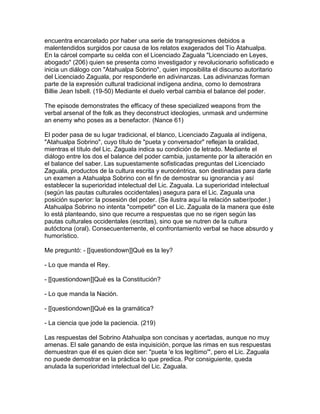 encuentra encarcelado por haber una serie de transgresiones debidos a
malentendidos surgidos por causa de los relatos exagerados del Tío Atahualpa.
En la cárcel comparte su celda con el Licenciado Zaguala "Licenciado en Leyes,
abogado" (206) quien se presenta como investigador y revolucionario sofisticado e
inicia un diálogo con "Atahualpa Sobrino", quien imposibilita el discurso autoritario
del Licenciado Zaguala, por responderle en adivinanzas. Las adivinanzas forman
parte de la expresión cultural tradicional indígena andina, como lo demostrara
Billie Jean Isbell. (19-50) Mediante el duelo verbal cambia el balance del poder.

The episode demonstrates the efficacy of these specialized weapons from the
verbal arsenal of the folk as they deconstruct ideologies, unmask and undermine
an enemy who poses as a benefactor. (Nance 61)

El poder pasa de su lugar tradicional, el blanco, Licenciado Zaguala al indígena,
"Atahualpa Sobrino", cuyo título de "pueta y conversador" reflejan la oralidad,
mientras el título del Lic. Zaguala indica su condición de letrado. Mediante el
diálogo entre los dos el balance del poder cambia, justamente por la alteración en
el balance del saber. Las supuestamente sofisticadas preguntas del Licenciado
Zaguala, productos de la cultura escrita y eurocéntrica, son destinadas para darle
un examen a Atahualpa Sobrino con el fin de demostrar su ignorancia y así
establecer la superioridad intelectual del Lic. Zaguala. La superioridad intelectual
(según las pautas culturales occidentales) asegura para el Lic. Zaguala una
posición superior: la posesión del poder. (Se ilustra aquí la relación saber/poder.)
Atahualpa Sobrino no intenta "competir" con el Lic. Zaguala de la manera que éste
lo está planteando, sino que recurre a respuestas que no se rigen según las
pautas culturales occidentales (escritas), sino que se nutren de la cultura
autóctona (oral). Consecuentemente, el confrontamiento verbal se hace absurdo y
humorístico.

Me preguntó: - [[questiondown]]Qué es la ley?

- Lo que manda el Rey.

- [[questiondown]]Qué es la Constitución?

- Lo que manda la Nación.

- [[questiondown]]Qué es la gramática?

- La ciencia que jode la paciencia. (219)

Las respuestas del Sobrino Atahualpa son concisas y acertadas, aunque no muy
amenas. El sale ganando de esta inquisición, porque las rimas en sus respuestas
demuestran que él es quien dice ser: "pueta 'e los legítimo'", pero el Lic. Zaguala
no puede demostrar en la práctica lo que predica. Por consiguiente, queda
anulada la superioridad intelectual del Lic. Zaguala.
 