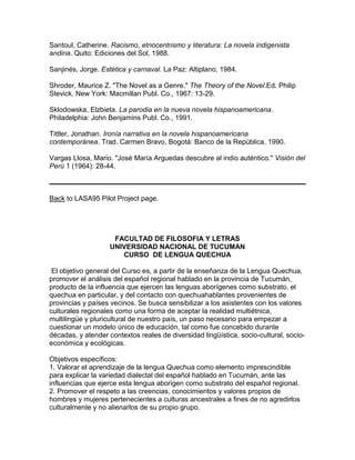 Santoul, Catherine. Racismo, etnocentrismo y literatura: La novela indigenista
andina. Quito: Ediciones del Sol, 1988.

Sanjinés, Jorge. Estética y carnaval. La Paz: Altiplano, 1984.

Shroder, Maurice Z. "The Novel as a Genre." The Theory of the Novel.Ed. Philip
Stevick. New York: Macmillan Publ. Co., 1967: 13-29.

Sklodowska, Elzbieta. La parodia en la nueva novela hispanoamericana.
Philadelphia: John Benjamins Publ. Co., 1991.

Tittler, Jonathan. Ironía narrativa en la novela hispanoamericana
contemporánea. Trad. Carmen Bravo. Bogotá: Banco de la República, 1990.

Vargas Llosa, Mario. "José María Arguedas descubre al indio auténtico." Visión del
Perú 1 (1964): 28-44.



Back to LASA95 Pilot Project page.




                     FACULTAD DE FILOSOFIA Y LETRAS
                    UNIVERSIDAD NACIONAL DE TUCUMAN
                       CURSO DE LENGUA QUECHUA

 El objetivo general del Curso es, a partir de la enseñanza de la Lengua Quechua,
promover el análisis del español regional hablado en la provincia de Tucumán,
producto de la influencia que ejercen las lenguas aborígenes como substrato, el
quechua en particular, y del contacto con quechuahablantes provenientes de
provincias y países vecinos. Se busca sensibilizar a los asistentes con los valores
culturales regionales como una forma de aceptar la realidad multiétnica,
multilingüe y pluricultural de nuestro país, un paso necesario para empezar a
cuestionar un modelo único de educación, tal como fue concebido durante
décadas, y atender contextos reales de diversidad lingüística, socio-cultural, socio-
económica y ecológicas.

Objetivos específicos:
1. Valorar el aprendizaje de la lengua Quechua como elemento imprescindible
para explicar la variedad dialectal del español hablado en Tucumán, ante las
influencias que ejerce esta lengua aborigen como substrato del español regional.
2. Promover el respeto a las creencias, conocimientos y valores propios de
hombres y mujeres pertenecientes a culturas ancestrales a fines de no agredirlos
culturalmente y no alienarlos de su propio grupo.
 