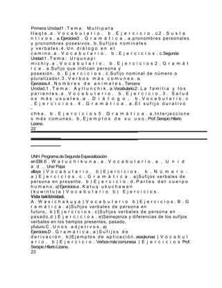 Primera Unidad1 . T e m a : M u l l i p a t a
l l a q t a . a . V o c a b u l a r i o . b . E j e r c i c i o . c.2 . S u s t a
n t i v o s . a. Ejercicios3 . G r a m á t i c a . a . p r o n o m b r e s p e r s o n a l e s
y pronombres posesivos. b . S u f i j o s n o m i n a l e s
y verbales.4 . U n d i á l o g o e n e l
c a m i n o . a . V o c a b u l a r i o . b . E j e r c i c i o s . c.Segunda
Unidad:1 . T e m a : U r q u n a p i
michiy.a . V o c a b u l a r i o . b . E j e r c i c i o s 2 . G r a m á t
i c a . a.Sufijo que indican persona y
posesión. b . E j e r c i c i o s . c.Sufijo nominal de número o
p l u r a l i z a d o r . 3 . V e r b o s m á s c o m u n e s . a.
Ejercicios.4 . N o m b r e s d e a n i m a l e s . Tercera
Unidad.1 . T e m a : A y l l u n c h i k . a. Vocabulario.2 . L a f a m i l i a y l o s
parientes.a . V o c a b u l a r i o . b . E j e r c i c i o . 3 . Salud
os más usuales.a . D i á l o g o . b.Vocabulario.c
. E j e r c i c i o s . 4 . G r a m á t i c a . a.El sufijo durativo
-
c h k a . b . E j e r c i c i o s 5 . G r a m á t i c a . a.Interjeccione
s m á s c o m u n e s . b . E j e m p l o s d e s u u s o . Prof. Serapio Hilario
Lizana.
22




UNH. Programa de Segunda Especialización
en EBI .6 . W a t u c h i k u n a . a . V o c a b u l a r i o . a . U n i d
a d . Una: Papa
allaya ) V o c a b u l a r i o . b ) E j e r c i c i o s . b . N ú m e r o :
a ) E j e r c i c i o s . c . G r a m á t i c a . a)Sufijos verbales de
persona en presente. b ) E j e r c i c i o . d . P a r t e s d e l c u e r p o
h u m a n o . a) Ejercicios.e . K a t u q u k u c h a w a n
(kuwintu)a ) V o c a b u l a r i o b ) E j e r c i c i o s .
Vida takiUnidad.
A.W asichakuya ) V o c a b u l a r i o b)Ejercicios.B . G
r a m á t i c a . a)Sufijos verbales de persona en
futuro, b ) E j e r c i c i o s . c)Sufijos verbales de persona en
p a s a d o . d ) E j e r c i c i o s . e)Semejanza y diferencias de los sufijos
verbales en los tiempos presentes, pasado,
yfuturo.C . U n o s a d j e t i v o s . a)
Ejercicios.D . G r a m á t i c a . a ) S u f i j o s d e
d e r i v a c i ó n . b ) E j e m p l o s d e a p l i c a c i ó n . asaqkunaa ) V o c a b u l
a r i o . b ) E j e r c i c i o . Verbos más comunesa ) E j e r c i c i o s Prof.
Serapio Hilario Lizana.
23
 