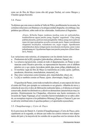 484 INVESTIGACIONES SOCIALES
zona sur de Dos de Mayo (zona alta del grupo Yacha), así como Margos y
Chaulán (grupo Kerosh).
3.4. Panao
Ya dijimos que esta zona es similar al Valle de Pillco, posiblemente la cercanía, las
cortantes relaciones con Huánuco y la antigua unidad chupacha; sin embargo, hay
palabras que difieren, sobre todo en las velarizadas.Analicemos el fragmento:
«Enero, Killachu llapan runakuna mushoq wata nir jachwakullan,
kushikuillawan upyan janchis junag, llogshin ‘negrokuna’. Chay junag
pukllan plazachu, jachwan mana pengakullar. Ishkay junag enero jachwan
mana inti jigar puykaptina aywalla corrocado purin, llapan warmikunata
rikapninta muchaykar, watankama nin, negro wagan. Jipashkunata
makallakurkun dama nishgan purin mozokunata michaykar, janan watan
puñushunpag nir. Upyallarman llapan runa janchis junaq kan» (Elena Eduar-
do G., Panao).
Las variaciones más notorias, al compararse con los demás lectos son:
a. Predominio de la [II]; ejemplos [jakwakullan, jallariran, llapan], etc.
b. La oclusiva [q] postvelar, común en todo el departamento, en Panao se pro-
nuncian como fricativa prevelar; su representación hacemos con el alfabeto
práctico «j» y «g»; ejems. [aywakun, jatish, jipa, josan, jellga, jishpikuran], etc.
c. El morfena -rqan de Dos de Mayo se transforma en [-ran]; ejems. [jalliran,
pasakuran, tikrariran, manchakuran, munaran], etc.
d. Hay otras variaciones como [imatasi, pisi, manchukullar, chey], etc.
e. La [ñ] es también común en Panao, ejems. (ñawintapis, ñoqa], etc.)
El quechua de Panao, como toda su tradición cultural, es una especie de isla en
el centro del Perú, por ejemplo su vestimenta es sui géneris: «Mantita de nieve y
cinturita de arco iris» (vdc), de fabricación realmente típica, y el idioma es el mejor
conservado, donde los diminutivos y afectivos demuestran características muy es-
peciales. Históricamente los Chupachus, ofrecieron una fuerte resistencia a la
invasión de Tupac Yupanqui, al ser vencidos fueron trasladados no se sabe a dón-
de, en reemplazo trajeron a los pobladores Mitmaq (¿Pogras o Chancas?), por eso
se advierte similitud entre el quechua pañaco y el apurimeño-ayacuchano.
3.5. Chaupihuaranga y Cerro de Pasco
En la provincia de Daniel A. Carrión (Chaupihuaranga) y Cerro de Pasco, prin-
cipalmente en la segunda, se ubican casi todos los centros mineros más impor-
tantes del país y la mayoría de los sonidos de su quechua son los mismos de las
 