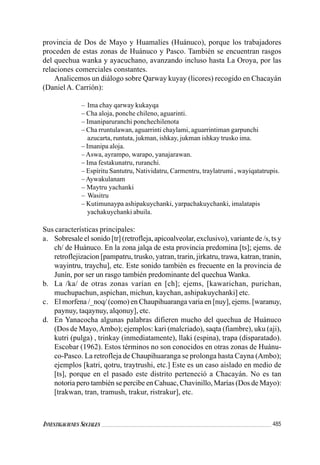 485INVESTIGACIONES SOCIALES
provincia de Dos de Mayo y Huamalíes (Huánuco), porque los trabajadores
proceden de estas zonas de Huánuco y Pasco. También se encuentran rasgos
del quechua wanka y ayacuchano, avanzando incluso hasta La Oroya, por las
relaciones comerciales constantes.
Analicemos un diálogo sobre Qarway kuyay (licores) recogido en Chacayán
(Daniel A. Carrión):
– Ima chay qarway kukayqa
– Cha aloja, ponche chileno, aguarinti.
– Imaniparuranchi ponchechilenota
– Cha rruntulawan, aguarrinti chaylami, aguarrintiman garpunchi
azucarta, runtuta, jukman, ishkay, jukman ishkay trusko ima.
– Imanipa aloja.
–Aswa, ayrampo, warapo, yanajarawan.
– Ima festakunatru, ruranchi.
– Espíritu Santutru, Natividatru, Carmentru, traylatrumi , wayiqatatrupis.
–Aywakulanam
– Maytru yachanki
– Wasitru
– Kutimunaypa ashipakuychanki, yarpachakuychanki, imalatapis
yachakuychanki abuila.
Sus características principales:
a. Sobresale el sonido [tr] (retrofleja, apicoalveolar, exclusivo), variante de /s, ts y
ch/ de Huánuco. En la zona jalqa de esta provincia predomina [ts]; ejems. de
retroflejizacion [pampatru, trusko, yatran, trarin, jirkatru, trawa, katran, tranin,
wayintru, traychu], etc. Este sonido también es frecuente en la provincia de
Junín, por ser un rasgo también predominante del quechua Wanka.
b. La /ka/ de otras zonas varían en [ch]; ejems, [kawarichan, purichan,
muchupachun, aspichan, michun, kaychan, ashipakuychanki] etc.
c. El morfena /_noq/ (como) en Chaupihuaranga varia en [nuy], ejems. [waranuy,
paynuy, taqaynuy, alqonuy], etc.
d. En Yanacocha algunas palabras difieren mucho del quechua de Huánuco
(Dos de Mayo,Ambo); ejemplos: kari (malcriado), saqta (fiambre), uku (aji),
kutri (pulga) , trinkay (inmediatamente), llaki (espina), trapa (disparatado).
Escobar (1962). Estos términos no son conocidos en otras zonas de Huánu-
co-Pasco. La retrofleja de Chaupihuaranga se prolonga hasta Cayna (Ambo);
ejemplos [katri, qotru, traytrushi, etc.] Este es un caso aislado en medio de
[ts], porque en el pasado este distrito perteneció a Chacayán. No es tan
notoria pero también se percibe en Cahuac, Chavinillo, Marías (Dos de Mayo):
[trakwan, tran, tramush, trakur, ristrakur], etc.
 