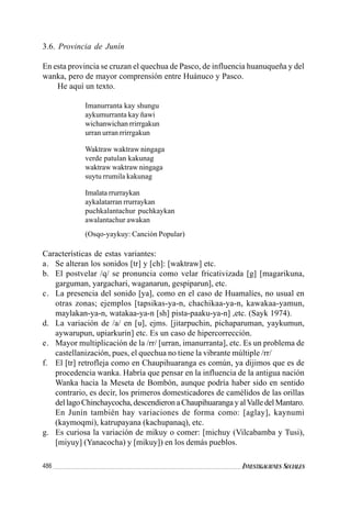 486 INVESTIGACIONES SOCIALES
3.6. Provincia de Junín
En esta provincia se cruzan el quechua de Pasco, de influencia huanuqueña y del
wanka, pero de mayor comprensión entre Huánuco y Pasco.
He aquí un texto.
Imanurranta kay shungu
aykumurranta kay ñawi
wichanwichan rrirrgakun
urran urran rrirrgakun
Waktraw waktraw ningaga
verde patulan kakunag
waktraw waktraw ningaga
suytu rrumila kakunag
Imalata rrurraykan
aykalatarran rrurraykan
puchkalantachur puchkaykan
awalantachur awakan
(Osqo-yaykuy: Canción Popular)
Características de estas variantes:
a. Se alteran los sonidos [tr] y [ch]: [waktraw] etc.
b. El postvelar /q/ se pronuncia como velar fricativizada [g] [magarikuna,
garguman, yargachari, waganarun, gespiparun], etc.
c. La presencia del sonido [ya], como en el caso de Huamalíes, no usual en
otras zonas; ejemplos [tapsikas-ya-n, chachikaa-ya-n, kawakaa-yamun,
maylakan-ya-n, watakaa-ya-n [sh] pista-paaku-ya-n] ,etc. (Sayk 1974).
d. La variación de /a/ en [u], ejms. [jitarpuchin, pichaparuman, yaykumun,
aywarupun, upiarkurin] etc. Es un caso de hipercorrección.
e. Mayor multiplicación de la /rr/ [urran, imanurranta], etc. Es un problema de
castellanización, pues, el quechua no tiene la vibrante múltiple /rr/
f. El [tr] retrofleja como en Chaupihuaranga es común, ya dijimos que es de
procedencia wanka. Habría que pensar en la influencia de la antigua nación
Wanka hacia la Meseta de Bombón, aunque podría haber sido en sentido
contrario, es decir, los primeros domesticadores de camélidos de las orillas
dellagoChinchaycocha,descendieronaChaupihuarangayalValledelMantaro.
En Junín también hay variaciones de forma como: [aglay], kaynumi
(kaymoqmi), katrupayana (kachupanaq), etc.
g. Es curiosa la variación de mikuy o comer: [michuy (Vilcabamba y Tusi),
[miyuy] (Yanacocha) y [mikuy]) en los demás pueblos.
 