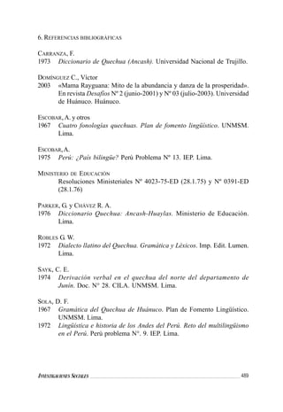 489INVESTIGACIONES SOCIALES
6. REFERENCIAS BIBLIOGRÁFICAS
CARRANZA, F.
1973 Diccionario de Quechua (Ancash). Universidad Nacional de Trujillo.
DOMÍNGUEZ C., Víctor
2003 «Mama Rayguana: Mito de la abundancia y danza de la prosperidad».
En revista Desafíos Nº 2 (junio-2001) y Nº 03 (julio-2003). Universidad
de Huánuco. Huánuco.
ESCOBAR,A. y otros
1967 Cuatro fonologías quechuas. Plan de fomento lingüístico. UNMSM.
Lima.
ESCOBAR,A.
1975 Perú: ¿País bilingüe? Perú Problema Nº 13. IEP. Lima.
MINISTERIO DE EDUCACIÓN
Resoluciones Ministeriales Nº 4023-75-ED (28.1.75) y Nº 0391-ED
(28.1.76)
PARKER, G. y CHÁVEZ R. A.
1976 Diccionario Quechua: Ancash-Huaylas. Ministerio de Educación.
Lima.
ROBLES G. W.
1972 Dialecto llatino del Quechua. Gramática y Léxicos. Imp. Edit. Lumen.
Lima.
SAYK, C. E.
1974 Derivación verbal en el quechua del norte del departamento de
Junín. Doc. N° 28. CILA. UNMSM. Lima.
SOLA, D. F.
1967 Gramática del Quechua de Huánuco. Plan de Fomento Lingüístico.
UNMSM. Lima.
1972 Lingüística e historia de los Andes del Perú. Reto del multilingüismo
en el Perú. Perú problema N°. 9. IEP. Lima.
 
