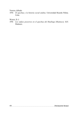 490 INVESTIGACIONES SOCIALES
TORERO,Alfredo
1974 El quechua y la historia social andina. Universidad Ricardo Palma.
Lima.
WEBER, D. J.
1976 Los sufijos posesivos en el quechua del Huallaga (Huánuco). ILV.
Huánuco.
 