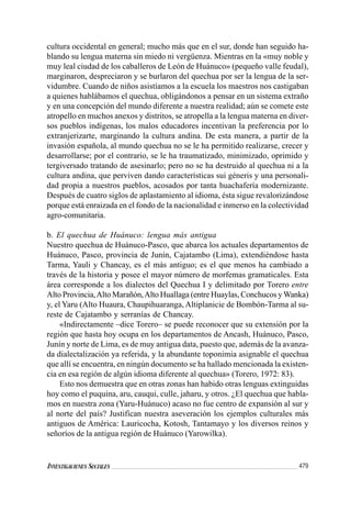 479INVESTIGACIONES SOCIALES
cultura occidental en general; mucho más que en el sur, donde han seguido ha-
blando su lengua materna sin miedo ni vergüenza. Mientras en la «muy noble y
muy leal ciudad de los caballeros de León de Huánuco» (pequeño valle feudal),
marginaron, despreciaron y se burlaron del quechua por ser la lengua de la ser-
vidumbre. Cuando de niños asistíamos a la escuela los maestros nos castigaban
a quienes hablábamos el quechua, obligándonos a pensar en un sistema extraño
y en una concepción del mundo diferente a nuestra realidad; aún se comete este
atropello en muchos anexos y distritos, se atropella a la lengua materna en diver-
sos pueblos indígenas, los malos educadores incentivan la preferencia por lo
extranjerizarte, marginando la cultura andina. De esta manera, a partir de la
invasión española, al mundo quechua no se le ha permitido realizarse, crecer y
desarrollarse; por el contrario, se le ha traumatizado, minimizado, oprimido y
tergiversado tratando de asesinarlo; pero no se ha destruido al quechua ni a la
cultura andina, que perviven dando características sui géneris y una personali-
dad propia a nuestros pueblos, acosados por tanta huachafería modernizante.
Después de cuatro siglos de aplastamiento al idioma, ésta sigue revalorizándose
porque está enraizada en el fondo de la nacionalidad e inmerso en la colectividad
agro-comunitaria.
b. El quechua de Huánuco: lengua más antigua
Nuestro quechua de Huánuco-Pasco, que abarca los actuales departamentos de
Huánuco, Pasco, provincia de Junín, Cajatambo (Lima), extendiéndose hasta
Tarma, Yauli y Chancay, es el más antiguo; es el que menos ha cambiado a
través de la historia y posee el mayor número de morfemas gramaticales. Esta
área corresponde a los dialectos del Quechua I y delimitado por Torero entre
Alto Provincia,Alto Marañón,Alto Huallaga (entre Huaylas, Conchucos y Wanka)
y, el Yaru (Alto Huaura, Chaupihuaranga, Altiplanicie de Bombón-Tarma al su-
reste de Cajatambo y serranías de Chancay.
«Indirectamente –dice Torero– se puede reconocer que su extensión por la
región que hasta hoy ocupa en los departamentos de Ancash, Huánuco, Pasco,
Junín y norte de Lima, es de muy antigua data, puesto que, además de la avanza-
da dialectalización ya referida, y la abundante toponimia asignable el quechua
que allí se encuentra, en ningún documento se ha hallado mencionada la existen-
cia en esa región de algún idioma diferente al quechua» (Torero, 1972: 83).
Esto nos demuestra que en otras zonas han habido otras lenguas extinguidas
hoy como el puquina, aru, cauqui, culle, jaharu, y otros. ¿El quechua que habla-
mos en nuestra zona (Yaru-Huánuco) acaso no fue centro de expansión al sur y
al norte del país? Justifican nuestra aseveración los ejemplos culturales más
antiguos de América: Lauricocha, Kotosh, Tantamayo y los diversos reinos y
señoríos de la antigua región de Huánuco (Yarowilka).
 