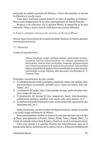 481INVESTIGACIONES SOCIALES
porcentaje de palabras quechuas de Huánuco y Pasco desconocidas en Ancash
la diferencia es mucho mayor.
Estos datos confirman nuestra posición en torno al quechua de Huánuco-
Pasco como independiente de las otras, principalmente de Ancash-Huaylas.
Respecto a las relaciones con el quechua Wanka, la separación es de gran
extensión: Tarma y la provincia de Junín hacen una enorme diferencia.
3. PARTICULARIDADES FONÉTICAS DEL QUECHUA DE HUÁNUCO-PASCO
Para un mejor conocimiento de las particularidades fonéticas de nuestro quechua,
tratemos por provincias:
3.1. Huamalíes
Leamos el siguiente texto:
«Kanan tutachuuga noqapis parlapaayaashayki qamkunatapis musiaya-
yanaykipa, kuentata qokuyaanaykipa, say tratupita qomashqansita
policiyakuna; imanirta kayta permitishun, noqansipis paykunalacaqcha
cansí, imanirta jaytakamasinisk, paykuna rimayaamansik, mana paylkuna
mikuyta qarayaamansik; paykuna masmi imansikunata pis qechuyaamansik,
markakunapa auwarga walpatara, jakai apayaanpis wayinkunapa» (C. A.
Tarazona, Llata).
Principales características de esta variante
a. La interposición del sonido [yaa] (parla-yaamansik, musia-yaa-naykipa, rima-
yaa-mansikqara-yaa-mansik, aywaski-yaa-n, muna-yaa-mansu, kuti-yaa-
manpa, etc.).
b. La presencia del grupo [ski] o [ska] (pashta ski-naq, yayku-ska-ptín, taka-
ski-n, lulapa-ski-sqa, etc.).
c. El predominio del fonema [s] (say, noqansi-pis, kansi, imansikunatapis,
mikasimansi, munansu, apasikun, isan, sayshi, aska, aysa, manasu, etc.).
d. La terminación [nsik] (rimayaama-nski, qechuyaama-nski, qarayaaman-ski,
rikayaama-nsik, etc.).
Sobre el particular, en otros pueblos del departamento ha variado en [nchik]
y en [nchi] (según información de Weber).
Estas particularidades también se notan en la zona norte de la provincia de Dos
de Mayo, principalmente en Pachas, Marias, Shinki, Yanas, Chupán, Obas y La
Unión. Se extiende incluso hasta Rondos y Huarín (al sur de la misma provincia).
Entre esta variante y el quechua Huaylas hay interinfluencias, pues en el
pasado hubo fuertes incursiones de la cultura Chavín e influyeron notablemente
 