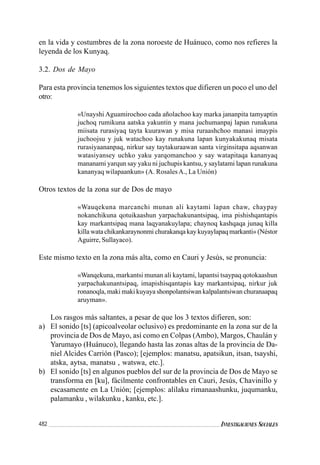 482 INVESTIGACIONES SOCIALES
en la vida y costumbres de la zona noroeste de Huánuco, como nos refieres la
leyenda de los Kunyaq.
3.2. Dos de Mayo
Para esta provincia tenemos los siguientes textos que difieren un poco el uno del
otro:
«Unayshi Aguamirochoo cada añolachoo kay marka jananpita tamyaptin
juchoq rumikuna aatska yakuntin y mana juchumanpaj lapan runakuna
miisata rurasiyaq tayta kuurawan y misa ruraashchoo manasi imaypis
juchoojsu y juk watachoo kay runakuna lapan kunyakakunaq misata
rurasiyaananpaq, nirkur say taytakuraawan santa virginsitapa aqsanwan
watasiyansey uchko yaku yarqomanchoo y say watapitaqa kananyaq
mananami yarqun say yaku ni juchupis kantsu, y saylatami lapan runakuna
kananyaq wilapaankun» (A. RosalesA., La Unión)
Otros textos de la zona sur de Dos de mayo
«Wauqekuna marcanchi munan ali kaytami lapan chaw, chaypay
nokanchikuna qotuikaashun yarpachakunantsipaq, ima pishishqantapis
kay markantsipaq mana laqyanakuylapa; chaynoq kashqaqa junaq killa
killa wata chikankaraynonmi churakanqa kay kuyaylapaq markanti» (Néstor
Aguirre, Sullayaco).
Este mismo texto en la zona más alta, como en Cauri y Jesús, se pronuncia:
«Wanqekuna, markantsi munan ali kaytami, lapantsi tsaypaq qotokaashun
yarpachakunantsipaq, imapishisqantapis kay markantsipaq, nirkur juk
ronanoqla, maki maki kuyaya shonpolantsiwan kalpalantsiwan churanaapaq
aruyman».
Los rasgos más saltantes, a pesar de que los 3 textos difieren, son:
a) El sonido [ts] (apicoalveolar oclusivo) es predominante en la zona sur de la
provincia de Dos de Mayo, así como en Colpas (Ambo), Margos, Chaulán y
Yarumayo (Huánuco), llegando hasta las zonas altas de la provincia de Da-
niel Alcides Carrión (Pasco); [ejemplos: manatsu, apatsikun, itsan, tsayshi,
atska, aytsa, manatsu , watswa, etc.].
b) El sonido [ts] en algunos pueblos del sur de la provincia de Dos de Mayo se
transforma en [ku], fácilmente confrontables en Cauri, Jesús, Chavinillo y
escasamente en La Unión; [ejemplos: alilaku rimanaashunku, juqumanku,
palamanku , wilakunku , kanku, etc.].
 
